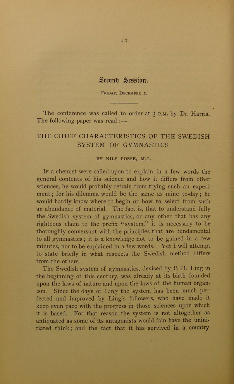 Second .Sessitott. Friday, December 2. The conference was called to order at 3 p.m. by Dr. Harris. The following paper was read : — THE CHIEF CHARACTERISTICS OF THE SWEDISH SYSTEM OF GYMNASTICS. BY NILS POSSE, M.G. If a chemist were called upon to explain in a few words the general contents of his science and how it differs from other sciences, he would probably refrain from trying such an experi- ment ; for his dilemma would be the same as mine to-day; he would hardly know where to begin or how to select from such an abundance of material. The fact is, that to understand fully the Swedish system of gymnastics, or any other that has any righteous claim to the prefix “system,” it is necessary to be thoroughly conversant with the principles that are fundamental to all gymnastics ; it is a knowledge not to be gained in a few minutes, nor to be explained in a few words. Yet I will attempt to state briefly in what respects the Swedish method differs from the others. The Swedish system of gymnastics, devised by P. H. Ling in the beginning of this century, was already at its birth founded upon the laws of nature and upon the laws of the human organ- ism. Since the days of Ling the system has been much per- fected and improved by Ling’s followers, who have made it keep even pace with the progress in those sciences upon which it is based. For that reason the system is not altogether as antiquated as some of its antagonists would fain have the unini- tiated think; and the fact that it has survived in a country