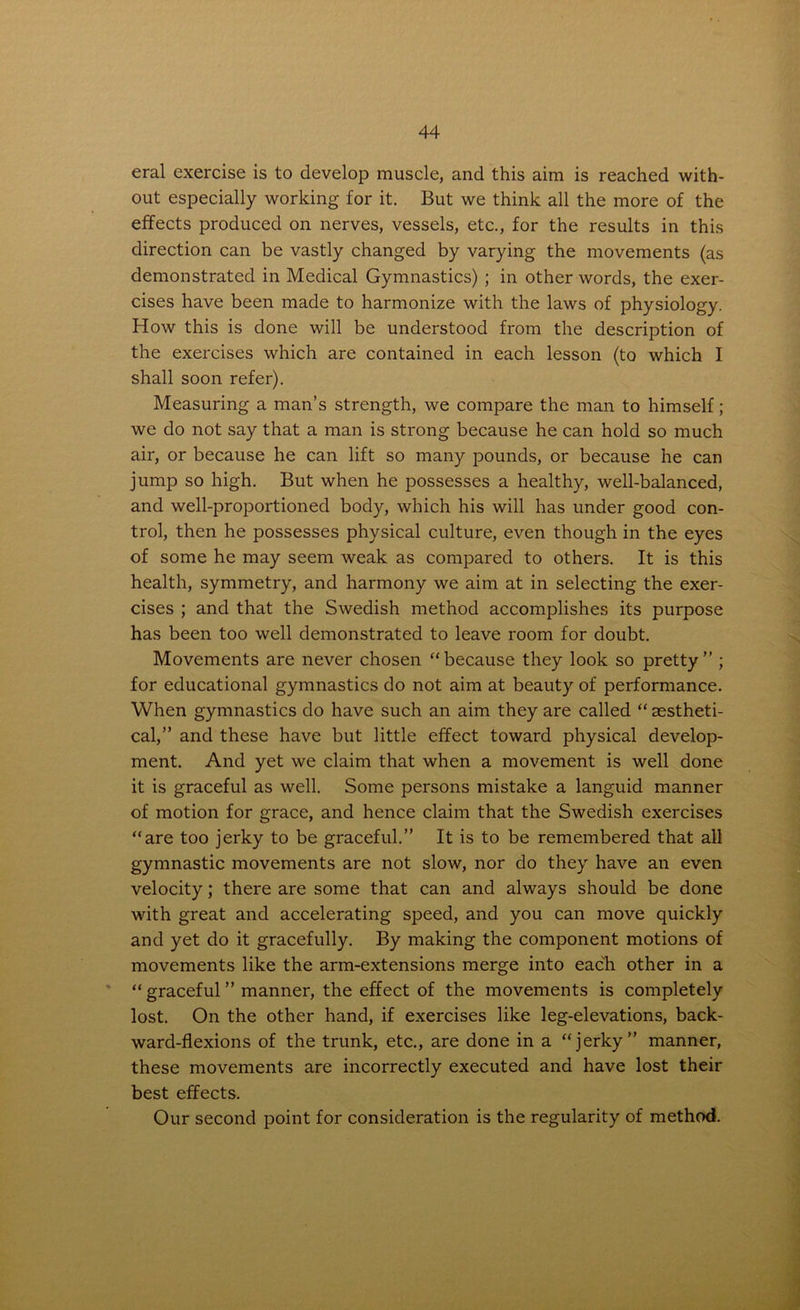 eral exercise is to develop muscle, and this aim is reached with- out especially working for it. But we think all the more of the effects produced on nerves, vessels, etc., for the results in this direction can be vastly changed by varying the movements (as demonstrated in Medical Gymnastics) ; in other words, the exer- cises have been made to harmonize with the laws of physiology. How this is done will be understood from the description of the exercises which are contained in each lesson (to which I shall soon refer). Measuring a man’s strength, we compare the man to himself; we do not say that a man is strong because he can hold so much air, or because he can lift so many pounds, or because he can jump so high. But when he possesses a healthy, well-balanced, and well-proportioned body, which his will has under good con- trol, then he possesses physical culture, even though in the eyes of some he may seem weak as compared to others. It is this health, symmetry, and harmony we aim at in selecting the exer- cises ; and that the Swedish method accomplishes its purpose has been too well demonstrated to leave room for doubt. Movements are never chosen “because they look so pretty” ; for educational gymnastics do not aim at beauty of performance. When gymnastics do have such an aim they are called “ sestheti- cal,” and these have but little effect toward physical develop- ment. And yet we claim that when a movement is well done it is graceful as well. Some persons mistake a languid manner of motion for grace, and hence claim that the Swedish exercises “are too jerky to be graceful.” It is to be remembered that all gymnastic movements are not slow, nor do they have an even velocity; there are some that can and always should be done with great and accelerating speed, and you can move quickly and yet do it gracefully. By making the component motions of movements like the arm-extensions merge into each other in a “ graceful ” manner, the effect of the movements is completely lost. On the other hand, if exercises like leg-elevations, back- ward-flexions of the trunk, etc., are done in a “jerky” manner, these movements are incorrectly executed and have lost their best effects. Our second point for consideration is the regularity of method.