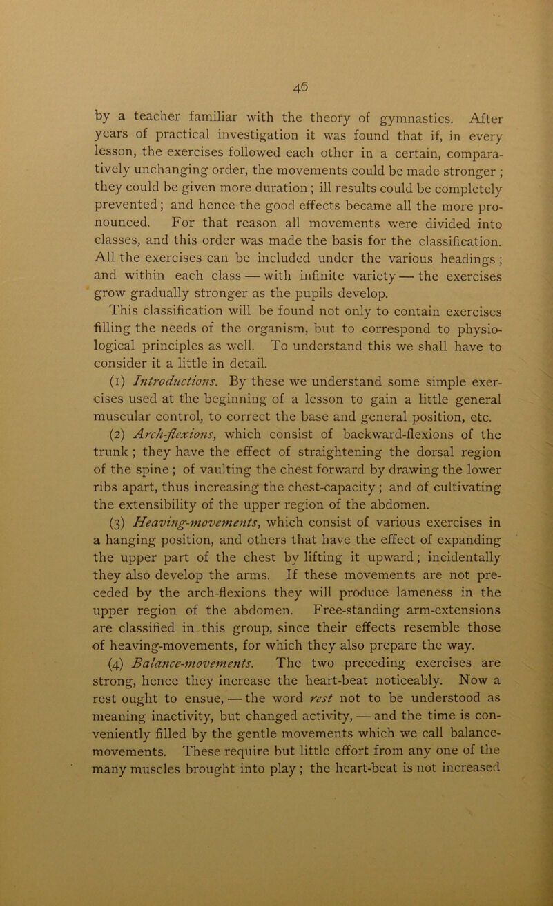 by a teacher familiar with the theory of gymnastics. After years of practical investigation it was found that if, in every lesson, the exercises followed each other in a certain, compara- tively unchanging order, the movements could be made stronger ; they could be given more duration; ill results could be completely prevented; and hence the good effects became all the more pro- nounced. For that reason all movements were divided into classes, and this order was made the basis for the classification. All the exercises can be included under the various headings ; and within each class — with infinite variety—the exercises grow gradually stronger as the pupils develop. This classification will be found not only to contain exercises filling the needs of the organism, but to correspond to physio- logical principles as well. To understand this we shall have to consider it a little in detail. (1) Introductions. By these we understand some simple exer- cises used at the beginning of a lesson to gain a little general muscular control, to correct the base and general position, etc. (2) Arch-flexions, which consist of backward-flexions of the trunk; they have the effect of straightening the dorsal region of the spine ; of vaulting the chest forward by drawing the lower ribs apart, thus increasing the chest-capacity; and of cultivating the extensibility of the upper region of the abdomen. (3) Heaving-movements, which consist of various exercises in a hanging position, and others that have the effect of expanding the upper part of the chest by lifting it upward; incidentally they also develop the arms. If these movements are not pre- ceded by the arch-flexions they will produce lameness in the upper region of the abdomen. Free-standing arm-extensions are classified in this group, since their effects resemble those of heaving-movements, for which they also prepare the way. (4) Balance-movements. The two preceding exercises are strong, hence they increase the heart-beat noticeably. Now a rest ought to ensue, — the word rest not to be understood as meaning inactivity, but changed activity,—and the time is con- veniently filled by the gentle movements which we call balance- movements. These require but little effort from any one of the many muscles brought into play; the heart-beat is not increased