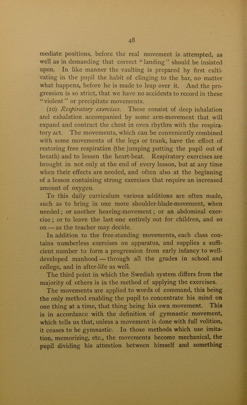 mediate positions, before the real movement is attempted, as well as in demanding that correct “landing” should be insisted upon. In like manner the vaulting is prepared by first culti- vating in the pupil the habit of clinging to the bar, no matter what happens, before he is made to leap over it. And the pro- gression is so strict, that we have no accidents to record in these “violent ” or precipitate movements. (io) Respiratory exercises. These consist of deep inhalation and exhalation accompanied by some arm-movement that will expand and contract the chest in even rhythm with the respira- tory act. The movements, which can be conveniently combined with some movements of the legs or trunk, have the effect of restoring free respiration (the jumping putting the pupil out of breath) and to lessen the heart-beat. Respiratory exercises are brought in not only at the end of every lesson, but at any time when their effects are needed, and often also at the beginning of a lesson containing strong exercises that require an increased amount of oxygen. To this daily curriculum various additions are often made, such as to bring in one more shoulder-blade-movement, when needed ; or another heaving-movement; or an abdominal exer- cise ; or to leave the last one entirely out for children, and so on — as the teacher may decide. In addition to the free-standing movements, each class con- tains numberless exercises on apparatus, and supplies a suffi- cient number to form a progression from early infancy to well- developed manhood — through all the grades in school and college, and in after-life as well. The third point in which the Swedish system differs from the majority of others is in the method of applying the exercises. The movements are applied to words of command, this being the only method enabling the pupil to concentrate his mind on one thing at a time, that thing being his own movement. This is in accordance with the definition of gymnastic movement, which tells us that, unless a movement is done with full volition, it ceases to be gymnastic. In those methods which use imita- tion, memorizing, etc., the movements become mechanical, the pupil dividing his attention between himself and something