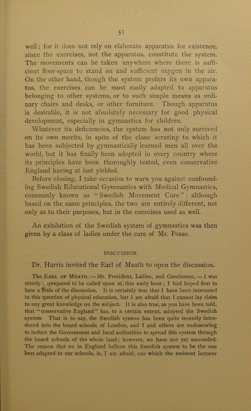 well; for it does not rely on elaborate apparatus for existence, since the exercises, not the apparatus, constitute the system. The movements can be taken anywhere where there is suffi- cient floor-space to stand on and sufficient oxygen in the air. On the other hand, though the system prefers its own appara- tus, the exercises can be most easily adapted to apparatus belonging to other systems, or to such simple means as ordi- nary chairs and desks, or other furniture. Though apparatus is desirable, it is not absolutely necessary for good physical development, especially in gymnastics for children. Whatever its deficiencies, the system has not only survived on its own merits, in spite of the close scrutiny to which it has been subjected by gymnastically learned men all over the world, but it has finally been adopted in every country where its principles have been thoroughly tested, even conservative England having at last yielded. Before closing, I take occasion to warn you against confound- ing Swedish Educational Gymnastics with Medical Gymnastics, commonly known as “ Swedish Movement Cure ” ; although based on the same principles, the two are entirely different, not only as to their purposes, but in the exercises used as well. An exhibition of the Swedish system of gymnastics was then given by a class of ladies under the care of Mr. Posse. DISCUSSION. Dr. Harris invited the Earl of Meath to open the discussion. The Earl of Meath. — Mr. President, Ladies, and Gentlemen, — I was utterly unprepared to be called upon at this early hour; I had hoped first to hear a little of the discussion. It is certainly true that I have been interested in this question of physical education, but I am afraid that I cannot lay claim to any great knowledge on the subject. It is also true, as you have been told, that “conservative England” has, to a certain extent, adopted the Swedish system. That is to say, the Swedish system has been quite recently intro- duced into the board schools of London, and I and others are endeavoring to induce the Government and local authorities to spread this system through the board schools of the whole land; however, we have not yet succeeded. The reason that we in England believe this Swedish system to be the one best adapted to our schools, is, I am afraid, one which the eminent lecturer