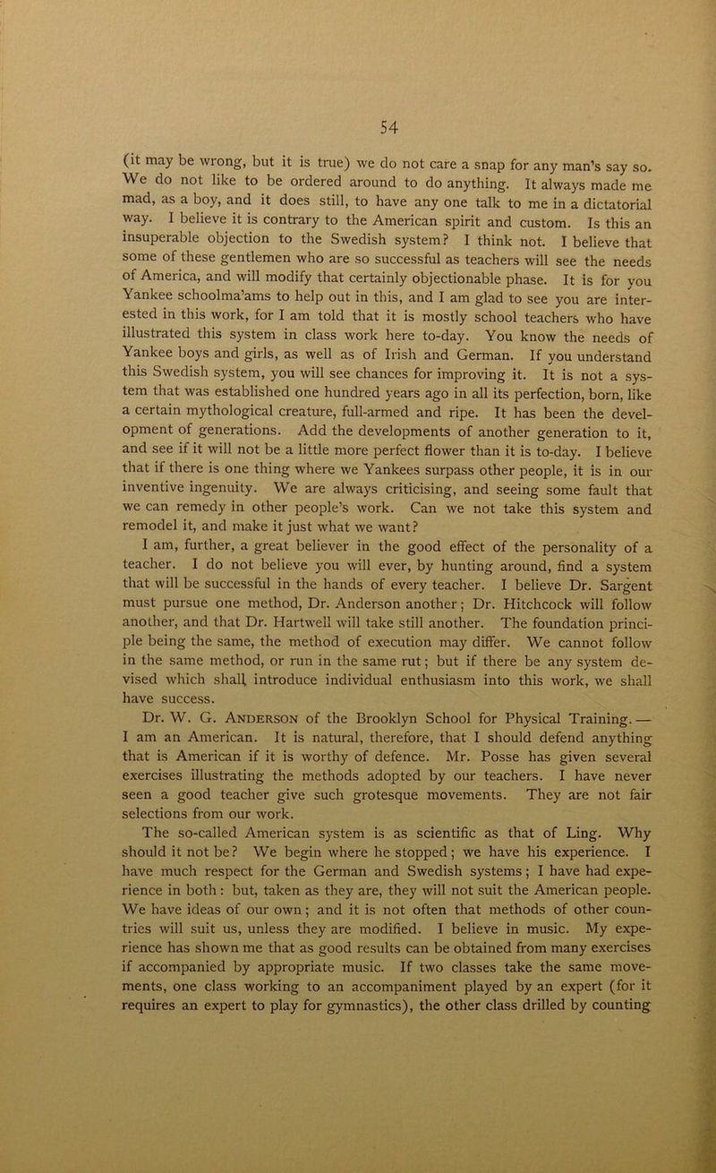 (it may be wrong, but it is true) we do not care a snap for any man’s say so. W e do not like to be ordered around to do anything. It always made me mad, as a boy, and it does still, to have any one talk to me in a dictatorial way. I believe it is contrary to the American spirit and custom. Is this an insuperable objection to the Swedish system? I think not. I believe that some of these gentlemen who are so successful as teachers will see the needs of America, and will modify that certainly objectionable phase. It is for you Yankee schoolma’ams to help out in this, and I am glad to see you are inter- ested in this work, for I am told that it is mostly school teachers who have illustrated this system in class work here to-day. You know the needs of Yankee boys and girls, as well as of Irish and German. If you understand this Swedish system, you will see chances for improving it. It is not a sys- tem that was established one hundred years ago in all its perfection, born, like a certain mythological creature, full-armed and ripe. It has been the devel- opment of generations. Add the developments of another generation to it, and see if it will not be a little more perfect flower than it is to-day. I believe that if there is one thing where we Yankees surpass other people, it is in our inventive ingenuity. We are always criticising, and seeing some fault that we can remedy in other people’s work. Can we not take this system and remodel it, and make it just what we want? I am, further, a great believer in the good effect of the personality of a teacher. I do not believe you will ever, by hunting around, find a system that will be successful in the hands of every teacher. I believe Dr. Sargent must pursue one method, Dr. Anderson another; Dr. Hitchcock will follow another, and that Dr. Hartwell will take still another. The foundation princi- ple being the same, the method of execution may differ. We cannot follow in the same method, or run in the same rut; but if there be any system de- vised which shall introduce individual enthusiasm into this work, we shall have success. Dr. W. G. Anderson of the Brooklyn School for Physical Training. — I am an American. It is natural, therefore, that I should defend anything that is American if it is worthy of defence. Mr. Posse has given several exercises illustrating the methods adopted by our teachers. I have never seen a good teacher give such grotesque movements. They are not fair selections from our work. The so-called American system is as scientific as that of Ling. Why should it not be? We begin where he stopped; we have his experience. I have much respect for the German and Swedish systems; I have had expe- rience in both: but, taken as they are, they will not suit the American people. We have ideas of our own; and it is not often that methods of other coun- tries will suit us, unless they are modified. I believe in music. My expe- rience has shown me that as good results can be obtained from many exercises if accompanied by appropriate music. If two classes take the same move- ments, one class working to an accompaniment played by an expert (for it requires an expert to play for gymnastics), the other class drilled by counting