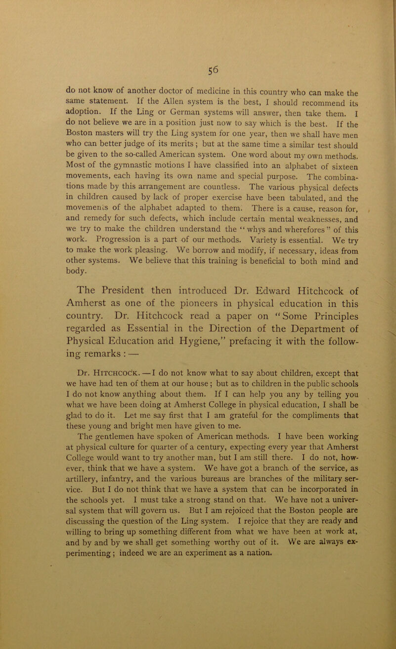 do not know of another doctor of medicine in this country who can make the same statement. If the Allen system is the best, I should recommend its adoption. If the Ling or German systems will answer, then take them. I do not believe we are in a position just now to say which is the best. If the Boston masters will try the Ling system for one year, then we shall have men who can better judge of its merits; but at the same time a similar test should be given to the so-called American system. One word about my own methods. Most of the gymnastic motions I have classified into an alphabet of sixteen movements, each having its own name and special purpose. The combina- tions made by this arrangement are countless. The various physical defects in children caused by lack of proper exercise have been tabulated, and the movements of the alphabet adapted to them. There is a cause, reason for, . and remedy for such defects, which include certain mental weaknesses, and we try to make the children understand the ‘ ‘ whys and wherefores ” of this work. Progression is a part of our methods. Variety is essential. We try to make the work pleasing. We borrow and modify, if necessary, ideas from other systems. We believe that this training is beneficial to both mind and body. The President then introduced Dr. Edward Hitchcock of Amherst as one of the pioneers in physical education in this country. Dr. Hitchcock read a paper on “Some Principles regarded as Essential in the Direction of the Department of Physical Education arid Hygiene,” prefacing it with the follow- ing remarks : — Dr. Hitchcock. — I do not know what to say about children, except that we have had ten of them at our house ; but as to children in the public schools I do not know anything about them. If I can help you any by telling you what we have been doing at Amherst College in physical education, I shall be glad to do it. Let me say first that I am grateful for the compliments that these young and bright men have given to me. The gentlemen have spoken of American methods. I have been working at physical culture for quarter of a century, expecting every year that Amherst College would want to try another man, but I am still there. I do not, how- ever, think that we have a system. We have got a branch, of the service, as artillery, infantry, and the various bureaus are branches of the military ser- vice. But I do not think that we have a system that can be incorporated in the schools yet. I must take a strong stand on that. We have not a univer- sal system that will govern us. But I am rejoiced that the Boston people are discussing the question of the Ling system. I rejoice that they are ready and willing to bring up something different from what we have been at work at, and by and by we shall get something worthy out of it. We are always ex- perimenting ; indeed we are an experiment as a nation.