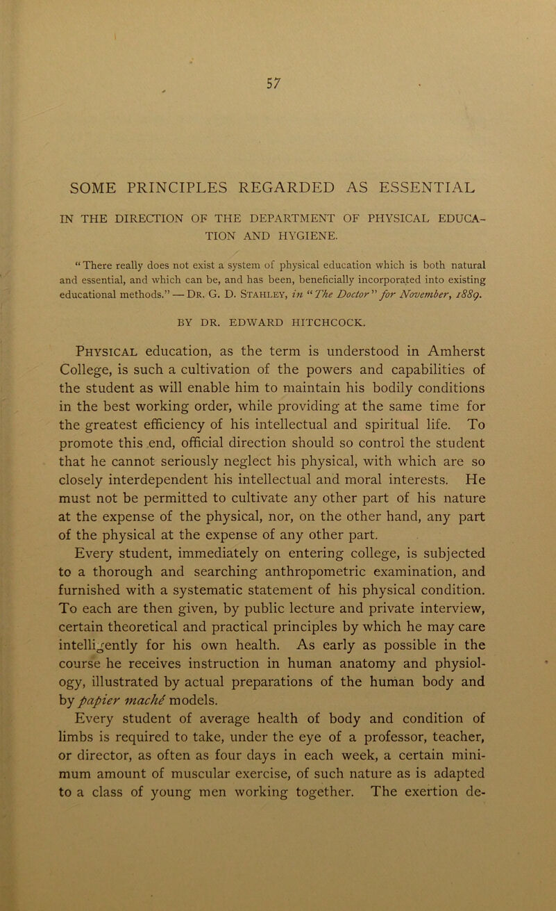 SOME PRINCIPLES REGARDED AS ESSENTIAL IN THE DIRECTION OF THE DEPARTMENT OF PHYSICAL EDUCA- TION AND HYGIENE. “ There really does not exist a system of physical education which is both natural and essential, and which can be, and has been, beneficially incorporated into existing educational methods.” — Dr. G. D. Stahley, in “The Doctor” for November, 1889. BY DR. EDWARD HITCHCOCK. Physical education, as the term is understood in Amherst College, is such a cultivation of the powers and capabilities of the student as will enable him to maintain his bodily conditions in the best working order, while providing at the same time for the greatest efficiency of his intellectual and spiritual life. To promote this end, official direction should so control the student that he cannot seriously neglect his physical, with which are so closely interdependent his intellectual and moral interests. He must not be permitted to cultivate any other part of his nature at the expense of the physical, nor, on the other hand, any part of the physical at the expense of any other part. Every student, immediately on entering college, is subjected to a thorough and searching anthropometric examination, and furnished with a systematic statement of his physical condition. To each are then given, by public lecture and private interview, certain theoretical and practical principles by which he may care intelligently for his own health. As early as possible in the course he receives instruction in human anatomy and physiol- ogy, illustrated by actual preparations of the human body and by papier inache models. Every student of average health of body and condition of limbs is required to take, under the eye of a professor, teacher, or director, as often as four days in each week, a certain mini- mum amount of muscular exercise, of such nature as is adapted to a class of young men working together. The exertion de-