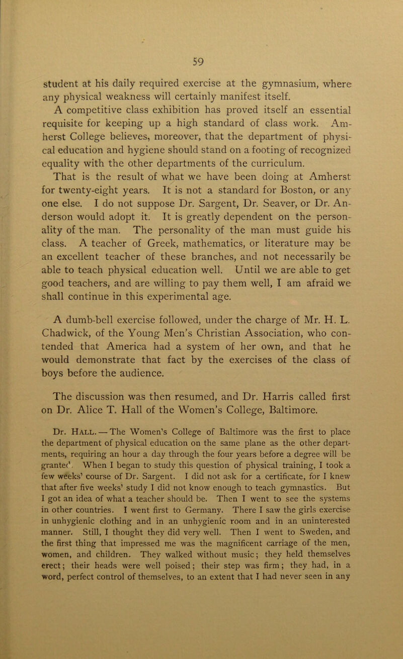 student at his daily required exercise at the gymnasium, where any physical weakness will certainly manifest itself. A competitive class exhibition has proved itself an essential requisite for keeping up a high standard of class work. Am- herst College believes, moreover, that the department of physi- cal education and hygiene should stand on a footing of recognized equality with the other departments of the curriculum. That is the result of what we have been doing at Amherst for twenty-eight years. It is not a standard for Boston, or any one else. I do not suppose Dr. Sargent, Dr. Seaver, or Dr. An- derson would adopt it. It is greatly dependent on the person- ality of the man. The personality of the man must guide his class. A teacher of Greek, mathematics, or literature may be an excellent teacher of these branches, and not necessarily be able to teach physical education well. Until we are able to get good teachers, and are willing to pay them well, I am afraid we shall continue in this experimental age. A dumb-bell exercise followed, under the charge of Mr. H. L. Chadwick, of the Young Men’s Christian Association, who con- tended that America had a system of her own, and that he would demonstrate that fact by the exercises of the class of boys before the audience. The discussion was then resumed, and Dr. Harris called first on Dr. Alice T. Hall of the Women’s College, Baltimore. Dr. Hall. — The Women’s College of Baltimore was the first to place the department of physical education on the same plane as the other depart- ments, requiring an hour a day through the four years before a degree will be granted. When I began to study this question of physical training, I took a few weeks’ course of Dr. Sargent. I did not ask for a certificate, for I knew that after five weeks’ study I did not know enough to teach gymnastics. But I got an idea of what a teacher should be. Then I went to see the systems in other countries. I went first to Germany. There I saw the girls exercise in unhygienic clothing and in an unhygienic room and in an uninterested manner. Still, I thought they did very well. Then I went to Sweden, and the first thing that impressed me was the magnificent carriage of the men, women, and children. They walked without music; they held themselves erect; their heads were well poised; their step was firm; they had, in a word, perfect control of themselves, to an extent that I had never seen in any
