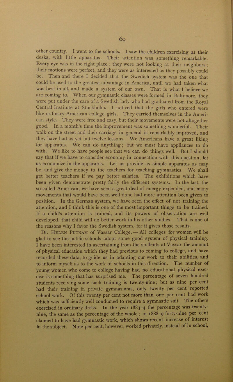 other country. I went to the schools. I saw the children exercising at their desks, with little apparatus. Their attention was something remarkable. Every eye was in the right place; they were not looking at their neighbors; their motions were perfect, and they were as interested as they possibly could be. Then and there I decided that the Swedish system was the one that could be used to the greatest advantage in America, until we had taken what was best in all, and made a system of our own. That is what I believe we are coming to. When our gymnastic classes were formed in Baltimore, they were put under the care of a Swedish lady who had graduated from the Royal Central Institute at Stockholm. I noticed that the girls who entered were like ordinary American college girls. They carried themselves in the Ameri- can style. They were free and easy, but their movements were not altogether good. In a month’s time the improvement was something wonderful. Their walk on the street and their carriage in general is remarkably improved, and they have had as yet but twelve lessons. We Americans have a great liking for apparatus. We can do anything; but we must have appliances to do with. We like to have people see that we can do things well. But I should say that if we have to consider economy in connection with this question, let us economize in the apparatus. Let us provide as simple apparatus as may be, and give the money to the teachers for teaching gymnastics. We shall get better teachers if we pay better salaries. The exhibitions which have been given demonstrate pretty fairly the different systems. In the last, the so-called American, we have seen a great deal of energy expended, and many movements that would have been well done had more attention been given to position. In the German system, we have seen the effect of not training the attention, and I think this is one of the most important things to be trained. If a child’s attention is trained, and its powers of observation are well developed, that child will do better work in his other studies. That is one of the reasons why I favor the Swedish system, for it gives those results. Dr. Helen Putnam of Vassar College. — All colleges for women will be glad to see the public schools adopt some good system of physical training. I have been interested in ascertaining from the students at Vassar the amount of physical education which they had previous to coming to college, and have recorded these data, to guide us in adapting our work to their abilities, and to inform myself as to the work of schools in this direction. The number of young women who come to college having had no educational physical exer- cise is something that has surprised me. The percentage of seven hundred students receiving some such training is twenty-nine; but as nine per cent had their training in private gymnasiums, only twenty per cent reported school work. Of this twenty per cent not more than one per cent had work which was sufficiently well conducted to require a gymnastic suit. The others exercised in ordinary dress. In the year 1883-4 the percentage was twenty- nine, the same as the percentage of the whole ; in 1888-9 forty-nine per cent claimed to have had gymnastic work, which shows recent increase of interest in the subject. Nine per cent, however, worked privately, instead of in school,