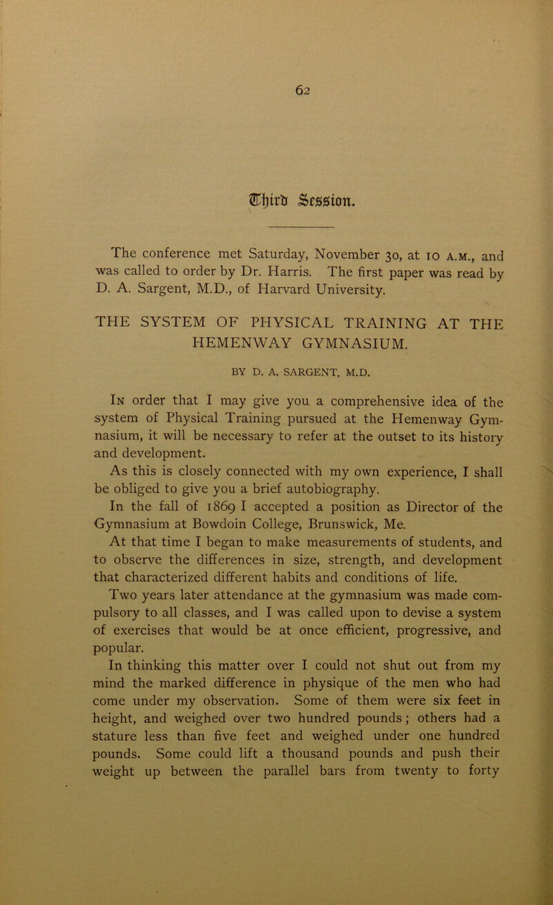 Efjtrfc Session* The conference met Saturday, November 30, at 10 a.m., and was called to order by Dr. Harris. The first paper was read by D. A. Sargent, M.D., of Harvard University, THE SYSTEM OF PHYSICAL TRAINING AT THE HEMENWAY GYMNASIUM. BY D. A. SARGENT, M.D. In order that I may give you a comprehensive idea of the system of Physical Training pursued at the Hemenway Gym- nasium, it will be necessary to refer at the outset to its history and development. As this is closely connected with my own experience, I shall be obliged to give you a brief autobiography. In the fall of 1869 I accepted a position as Director of the Gymnasium at Bowdoin College, Brunswick, Me. At that time I began to make measurements of students, and to observe the differences in size, strength, and development that characterized different habits and conditions of life. Two years later attendance at the gymnasium was made com- pulsory to all classes, and I was called upon to devise a system of exercises that would be at once efficient, progressive, and popular. In thinking this matter over I could not shut out from my mind the marked difference in physique of the men who had come under my observation. Some of them were six feet in height, and weighed over two hundred pounds; others had a stature less than five feet and weighed under one hundred pounds. Some could lift a thousand pounds and push their weight up between the parallel bars from twenty to forty