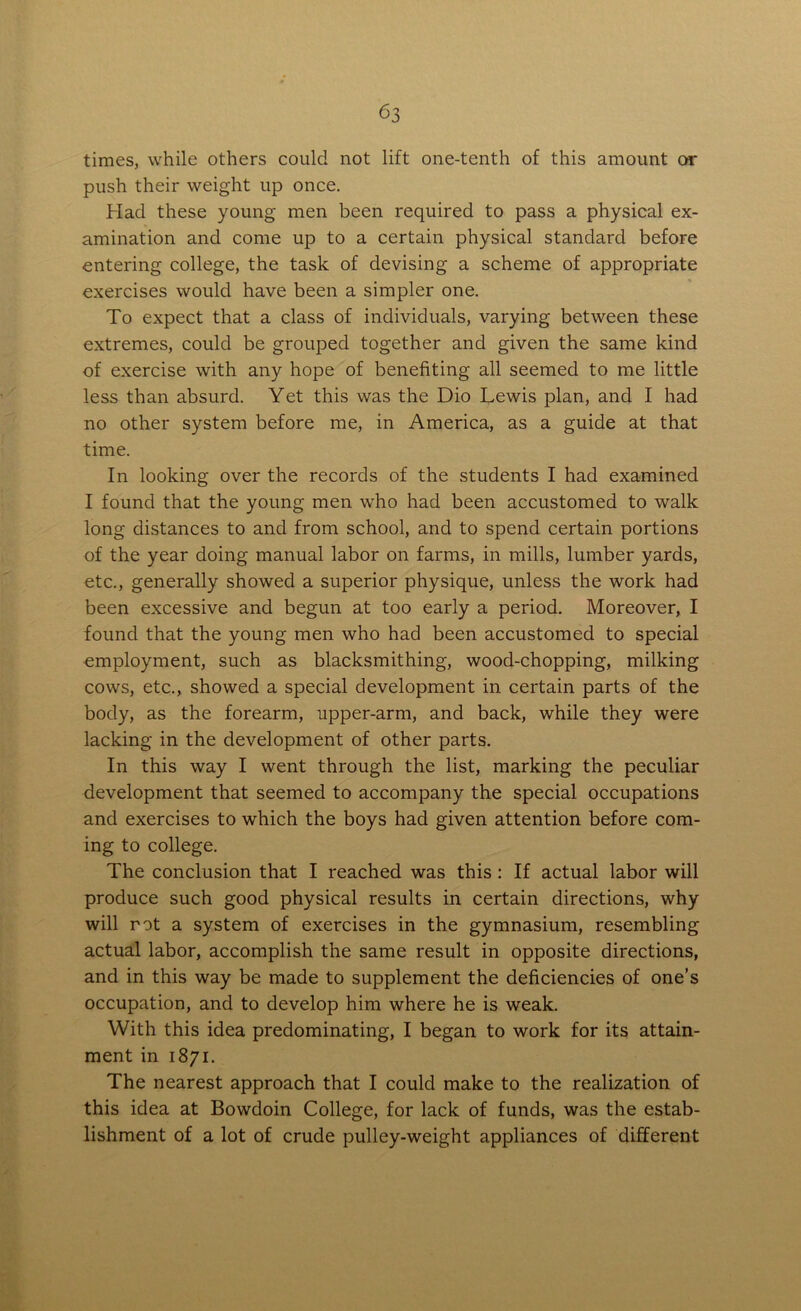 times, while others could not lift one-tenth of this amount or push their weight up once. Had these young men been required to pass a physical ex- amination and come up to a certain physical standard before entering college, the task of devising a scheme of appropriate exercises would have been a simpler one. To expect that a class of individuals, varying between these extremes, could be grouped together and given the same kind of exercise with any hope of benefiting all seemed to me little less than absurd. Yet this was the Dio Lewis plan, and I had no other system before me, in America, as a guide at that time. In looking over the records of the students I had examined I found that the young men who had been accustomed to walk long distances to and from school, and to spend certain portions of the year doing manual labor on farms, in mills, lumber yards, etc., generally showed a superior physique, unless the work had been excessive and begun at too early a period. Moreover, I found that the young men who had been accustomed to special employment, such as blacksmithing, wood-chopping, milking cows, etc., showed a special development in certain parts of the body, as the forearm, upper-arm, and back, while they were lacking in the development of other parts. In this way I went through the list, marking the peculiar development that seemed to accompany the special occupations and exercises to which the boys had given attention before com- ing to college. The conclusion that I reached was this : If actual labor will produce such good physical results in certain directions, why will rot a system of exercises in the gymnasium, resembling actual labor, accomplish the same result in opposite directions, and in this way be made to supplement the deficiencies of one’s occupation, and to develop him where he is weak. With this idea predominating, I began to work for its attain- ment in 1871. The nearest approach that I could make to the realization of this idea at Bowdoin College, for lack of funds, was the estab- lishment of a lot of crude pulley-weight appliances of different