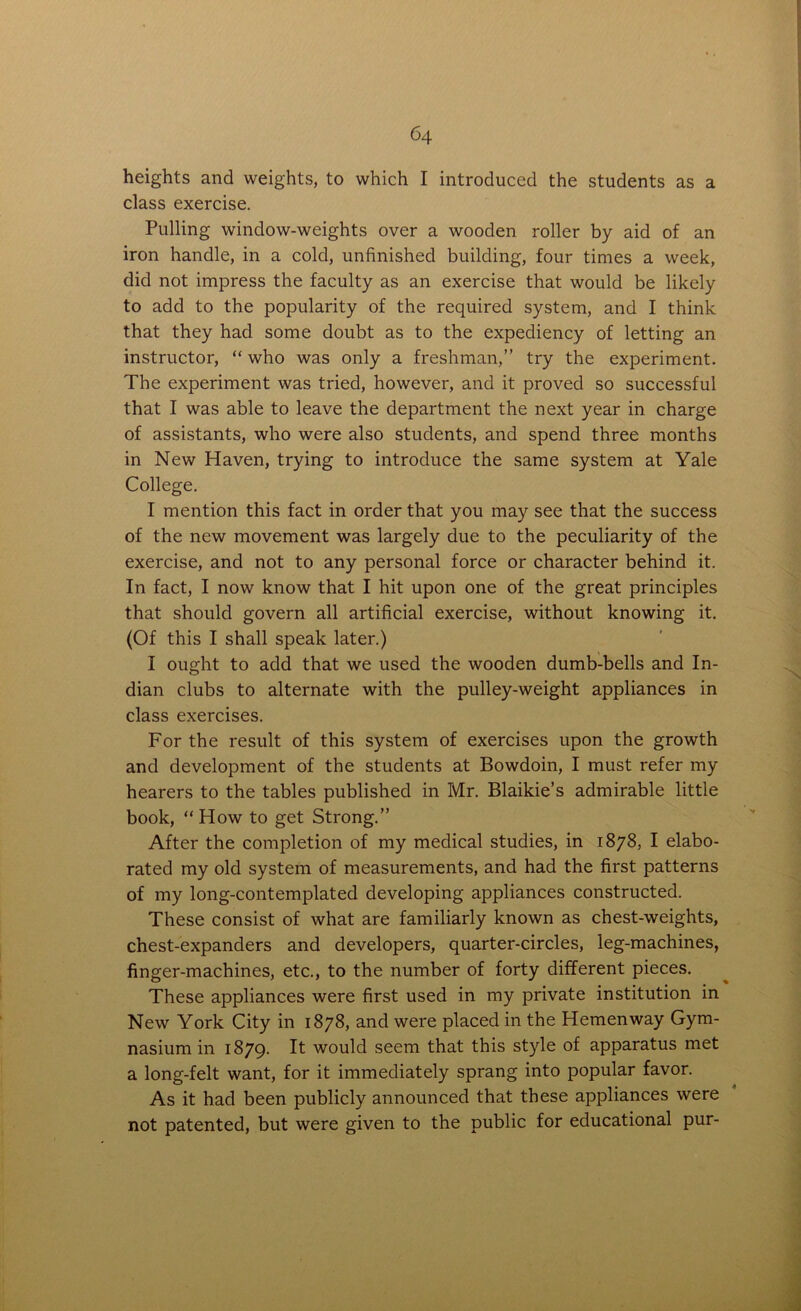 heights and weights, to which I introduced the students as a class exercise. Pulling window-weights over a wooden roller by aid of an iron handle, in a cold, unfinished building, four times a week, did not impress the faculty as an exercise that would be likely to add to the popularity of the required system, and I think that they had some doubt as to the expediency of letting an instructor, “ who was only a freshman,” try the experiment. The experiment was tried, however, and it proved so successful that I was able to leave the department the next year in charge of assistants, who were also students, and spend three months in New Haven, trying to introduce the same system at Yale College. I mention this fact in order that you may see that the success of the new movement was largely due to the peculiarity of the exercise, and not to any personal force or character behind it. In fact, I now know that I hit upon one of the great principles that should govern all artificial exercise, without knowing it. (Of this I shall speak later.) I ought to add that we used the wooden dumb-bells and In- dian clubs to alternate with the pulley-weight appliances in class exercises. For the result of this system of exercises upon the growth and development of the students at Bowdoin, I must refer my hearers to the tables published in Mr. Blaikie’s admirable little book, “How to get Strong.” After the completion of my medical studies, in 1878, I elabo- rated my old system of measurements, and had the first patterns of my long-contemplated developing appliances constructed. These consist of what are familiarly known as chest-weights, chest-expanders and developers, quarter-circles, leg-machines, finger-machines, etc., to the number of forty different pieces. These appliances were first used in my private institution in New York City in 1878, and were placed in the Hemenway Gym- nasium in 1879. It would seem that this style of apparatus met a long-felt want, for it immediately sprang into popular favor. As it had been publicly announced that these appliances were not patented, but were given to the public for educational pur-