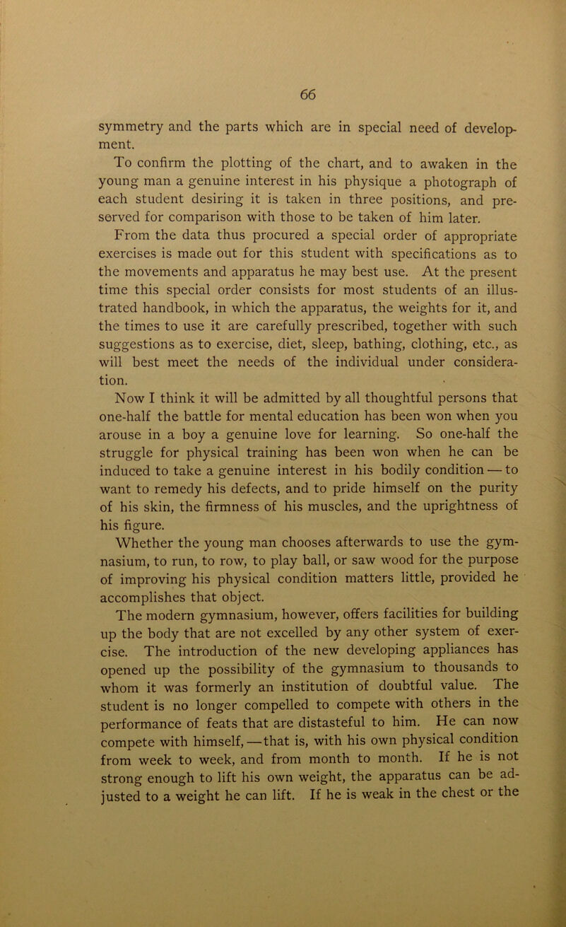 symmetry and the parts which are in special need of develop- ment. To confirm the plotting of the chart, and to awaken in the young man a genuine interest in his physique a photograph of each student desiring it is taken in three positions, and pre- served for comparison with those to be taken of him later. From the data thus procured a special order of appropriate exercises is made out for this student with specifications as to the movements and apparatus he may best use. At the present time this special order consists for most students of an illus- trated handbook, in which the apparatus, the weights for it, and the times to use it are carefully prescribed, together with such suggestions as to exercise, diet, sleep, bathing, clothing, etc., as will best meet the needs of the individual under considera- tion. Now I think it will be admitted by all thoughtful persons that one-half the battle for mental education has been won when you arouse in a boy a genuine love for learning. So one-half the struggle for physical training has been won when he can be induced to take a genuine interest in his bodily condition — to want to remedy his defects, and to pride himself on the purity of his skin, the firmness of his muscles, and the uprightness of his figure. Whether the young man chooses afterwards to use the gym- nasium, to run, to row, to play ball, or saw wood for the purpose of improving his physical condition matters little, provided he accomplishes that object. The modern gymnasium, however, offers facilities for building up the body that are not excelled by any other system of exer- cise. The introduction of the new developing appliances has opened up the possibility of the gymnasium to thousands to whom it was formerly an institution of doubtful value. The student is no longer compelled to compete with others in the performance of feats that are distasteful to him. He can now compete with himself,—that is, with his own physical condition from week to week, and from month to month. If he is not strong enough to lift his own weight, the apparatus can be ad- justed to a weight he can lift. If he is weak in the chest or the