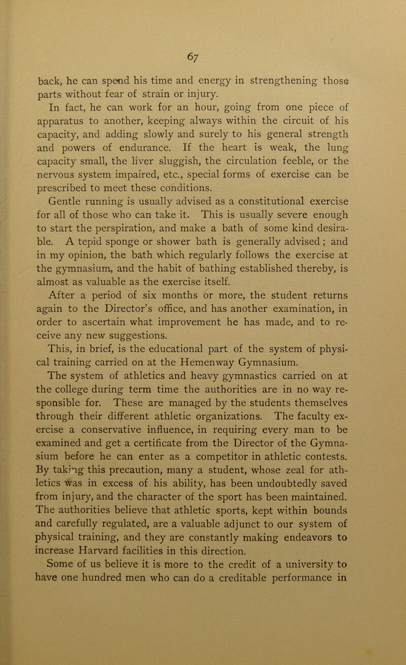 back, he can spend his time and energy in strengthening those parts without fear of strain or injury. In fact, he can work for an hour, going from one piece of apparatus to another, keeping always within the circuit of his capacity, and adding slowly and surely to his general strength and powers of endurance. If the heart is weak, the lung capacity small, the liver sluggish, the circulation feeble, or the nervous system impaired, etc., special forms of exercise can be prescribed to meet these conditions. Gentle running is usually advised as a constitutional exercise for all of those who can take it. This is usually severe enough to start the perspiration, and make a bath of some kind desira- ble. A tepid sponge or shower bath is generally advised; and in my opinion, the bath which regularly follows the exercise at the gymnasium, and the habit of bathing established thereby, is almost as valuable as the exercise itself. After a period of six months or more, the student returns again to the Director’s office, and has another examination, in order to ascertain what improvement he has made, and to re- ceive any new suggestions. This, in brief, is the educational part of the system of physi- cal training carried on at the Hemenway Gymnasium. The system of athletics and heavy gymnastics carried on at the college during term time the authorities are in no way re- sponsible for. These are managed by the students themselves through their different athletic organizations. The faculty ex- ercise a conservative influence, in requiring every man to be examined and get a certificate from the Director of the Gymna- sium before he can enter as a competitor in athletic contests. By taking this precaution, many a student, whose zeal for ath- letics was in excess of his ability, has been undoubtedly saved from injury, and the character of the sport has been maintained. The authorities believe that athletic sports, kept within bounds and carefully regulated, are a valuable adjunct to our system of physical training, and they are constantly making endeavors to increase Harvard facilities in this direction. Some of us believe it is more to the credit of a university to have one hundred men who can do a creditable performance in