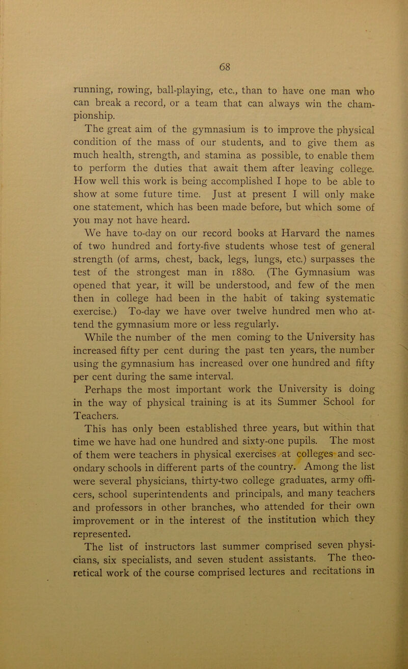 running, rowing, ball-playing, etc., than to have one man who can break a record, or a team that can always win the cham- pionship. The great aim of the gymnasium is to improve the physical condition of the mass of our students, and to give them as much health, strength, and stamina as possible, to enable them to perform the duties that await them after leaving college. How well this work is being accomplished I hope to be able to show at some future time. Just at present I will only make one statement, which has been made before, but which some of you may not have heard. We have to-day on our record books at Harvard the names of two hundred and forty-five students whose test of general strength (of arms, chest, back, legs, lungs, etc.) surpasses the test of the strongest man in 1880. (The Gymnasium was opened that year, it will be understood, and few of the men then in college had been in the habit of taking systematic exercise.) To-day we have over twelve hundred men who at- tend the gymnasium more or less regularly. While the number of the men coming to the University has increased fifty per cent during the past ten years, the number using the gymnasium has increased over one hundred and fifty per cent during the same interval. Perhaps the most important work the University is doing in the way of physical training is at its Summer School for Teachers. This has only been established three years, but within that time we have had one hundred and sixty-one pupils. The most of them were teachers in physical exercises at colleges and sec- ondary schools in different parts of the country. Among the list were several physicians, thirty-two college graduates, army offi- cers, school superintendents and principals, and many teachers and professors in other branches, who attended for their own improvement or in the interest of the institution which they represented. The list of instructors last summer comprised seven physi- cians, six specialists, and seven student assistants. The theo- retical work of the course comprised lectures and recitations in