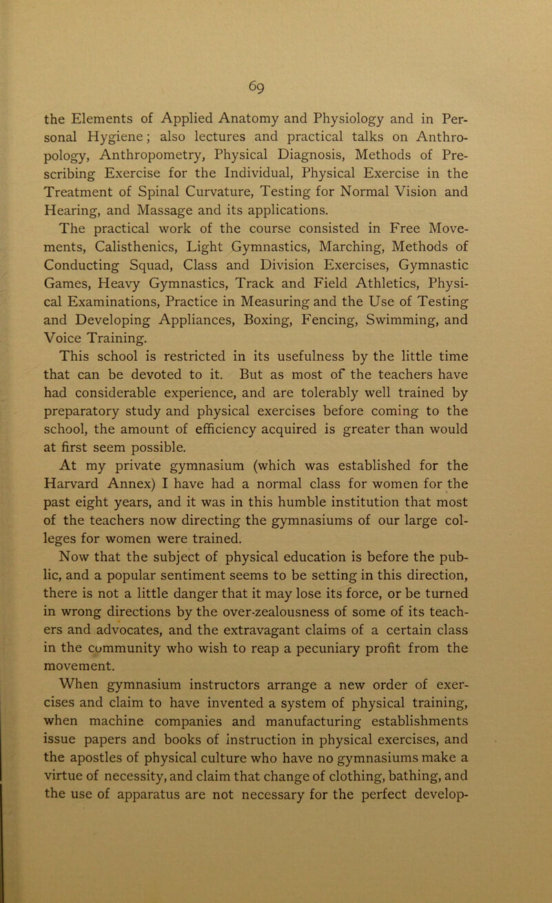 the Elements of Applied Anatomy and Physiology and in Per- sonal Hygiene; also lectures and practical talks on Anthro- pology, Anthropometry, Physical Diagnosis, Methods of Pre- scribing Exercise for the Individual, Physical Exercise in the Treatment of Spinal Curvature, Testing for Normal Vision and Hearing, and Massage and its applications. The practical work of the course consisted in Free Move- ments, Calisthenics, Light Gymnastics, Marching, Methods of Conducting Squad, Class and Division Exercises, Gymnastic Games, Heavy Gymnastics, Track and Field Athletics, Physi- cal Examinations, Practice in Measuring and the Use of Testing and Developing Appliances, Boxing, Fencing, Swimming, and Voice Training. This school is restricted in its usefulness by the little time that can be devoted to it. But as most of the teachers have had considerable experience, and are tolerably well trained by preparatory study and physical exercises before coming to the school, the amount of efficiency acquired is greater than would at first seem possible. At my private gymnasium (which was established for the Harvard Annex) I have had a normal class for women for the past eight years, and it was in this humble institution that most of the teachers now directing the gymnasiums of our large col- leges for women were trained. Now that the subject of physical education is before the pub- lic, and a popular sentiment seems to be setting in this direction, there is not a little danger that it may lose its force, or be turned in wrong directions by the over-zealousness of some of its teach- ers and advocates, and the extravagant claims of a certain class in the community who wish to reap a pecuniary profit from the movement. When gymnasium instructors arrange a new order of exer- cises and claim to have invented a system of physical training, when machine companies and manufacturing establishments issue papers and books of instruction in physical exercises, and the apostles of physical culture who have no gymnasiums make a virtue of necessity, and claim that change of clothing, bathing, and the use of apparatus are not necessary for the perfect develop-