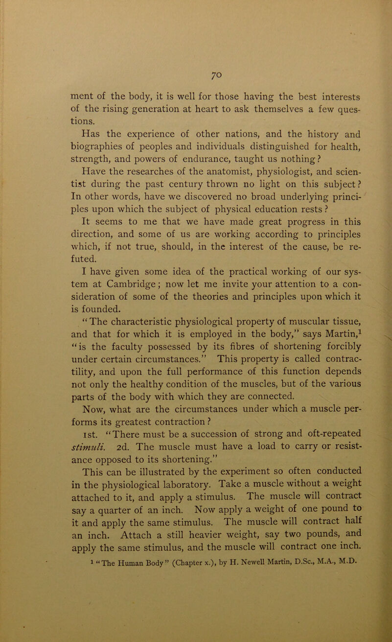 ment of the body, it is well for those having the best interests of the rising generation at heart to ask themselves a few ques- tions. Has the experience of other nations, and the history and biographies of peoples and individuals distinguished for health, strength, and powers of endurance, taught us nothing? Have the researches of the anatomist, physiologist, and scien- tist during the past century thrown no light on this subject? In other words, have we discovered no broad underlying princi- ples upon which the subject of physical education rests ? It seems to me that we have made great progress in this direction, and some of us are working according to principles which, if not true, should, in the interest of the cause, be re- futed. I have given some idea of the practical working of our sys- tem at Cambridge; now let me invite your attention to a con- sideration of some of the theories and principles upon which it is founded. “ The characteristic physiological property of muscular tissue, and that for which it is employed in the body,” says Martin,1 “ is the faculty possessed by its fibres of shortening forcibly under certain circumstances.” This property is called contrac- tility, and upon the full performance of this function depends not only the healthy condition of the muscles, but of the various parts of the body with which they are connected. Now, what are the circumstances under which a muscle per- forms its greatest contraction ? ist. “There must be a succession of strong and oft-repeated stimuli. 2d. The muscle must have a load to carry or resist- ance opposed to its shortening.” This can be illustrated by the experiment so often conducted in the physiological laboratory. Take a muscle without a weight attached to it, and apply a stimulus. The muscle will contract say a quarter of an inch. Now apply a weight of one pound to it and apply the same stimulus. The muscle will contract half an inch. Attach a still heavier weight, say two pounds, and apply the same stimulus, and the muscle will contract one inch. 1 “The Human Body” (Chapter x.), by H. Newell Martin, D.Sc., M.A., M.D.