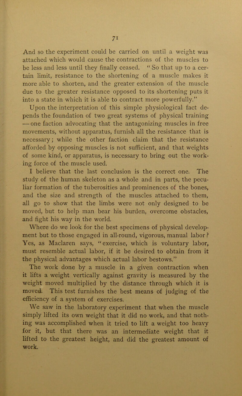 And so the experiment could be carried on until a weight was attached which would cause the contractions of the muscles to be less and less until they finally ceased. “ So that up to a cer- tain limit, resistance to the shortening of a muscle makes it more able to shorten, and the greater extension of the muscle due to the greater resistance opposed to its shortening puts it into a state in which it is able to contract more powerfully.” Upon the interpretation of this simple physiological fact de- pends the foundation of two great systems of physical training — one faction advocating that the antagonizing muscles in free movements, without apparatus, furnish all the resistance that is necessary; while the other faction claim that the resistance afforded by opposing muscles is not sufficient, and that weights of some kind, or apparatus, is necessary to bring out the work- ing force of the muscle used. I believe that the last conclusion is the correct one. The study of the human skeleton as a whole and in parts, the pecu- liar formation of the tuberosities and prominences of the bones, and the size and strength of the muscles attached to them, all go to show that the limbs were not only designed to be moved, but to help man bear his burden, overcome obstacles, and fight his way in the world. Where do we look for the best specimens of physical develop- ment but to those engaged in all-round, vigorous, manual labor ? Yes, as Maclaren says, “ exercise, which is voluntary labor, must resemble actual labor, if it be desired to obtain from it the physical advantages which actual labor bestows.” The woik done by a muscle in a given contraction when it lifts a weight vertically against gravity is measured by the weight moved multiplied by the distance through which it is moved. This test furnishes the best means of judging of the efficiency of a system of exercises. We saw in the laboratory experiment that when the muscle simply lifted its own weight that it did no work, and that noth- ing was accomplished when it tried to lift a weight too heavy for it, but that there was an intermediate weight that it lifted to the greatest height, and did the greatest amount of work.