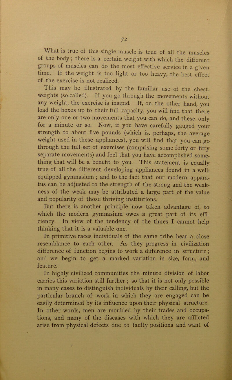 What is true of this single muscle is true of all the muscles of the body; there is a certain weight with which the different groups of muscles can do the most effective service in a given time. If the weight is too light or too heavy, the best effect of the exercise is not realized. This may be illustrated by the familiar use of the chest- weights (so-called). If you go through the movements without any weight, the exercise is insipid. If, on the other hand, you load the boxes up to their full capacity, you will find that there are only one or two movements that you can do, and these only for a minute or so. Now, if you have carefully gauged your strength to about five pounds (which is, perhaps, the average weight used in these appliances), you will find that you can go through the full set of exercises (comprising some forty or fifty separate movements) and feel that you have accomplished some- thing that will be a benefit to you. This statement is equally true of all the different developing appliances found in a well- equipped gymnasium ; and to the fact that our modern appara- tus can be adjusted to the strength of the strong and the weak- ness of the weak may be attributed a large part of the value and popularity of those thriving institutions. But there is another principle now taken advantage of, to which the modern gymnasium owes a great part of its effi- ciency. In view of the tendency of the times I cannot help thinking that it is a valuable one. In primitive races individuals of the same tribe bear a close resemblance to each other. As they progress in civilization difference of function begins to work a difference in structure ; and we begin to get a marked variation in size, form, and feature. In highly civilized communities the minute division of labor carries this variation still further ; so that it is not only possible in many cases to distinguish individuals by their calling, but the particular branch of work in which they are engaged can be easily determined by its influence upon their physical structure. In other words, men are moulded by their trades and occupa- tions, and many of the diseases with which they are afflicted arise from physical defects due to faulty positions and want of