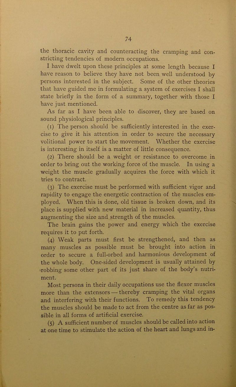 the thoracic cavity and counteracting the cramping and con- stricting tendencies of modern occupations. I have dwelt upon these principles at some length because I have reason to believe they have not been well understood by persons interested in the subject. Some of the other theories that have guided me in formulating a system of exercises I shall state briefly in the form of a summary, together with those I have just mentioned. As far as I have been able to discover, they are based on sound physiological principles. (1) The person should be sufficiently interested in the exer- cise to give it his attention in order to secure the necessary volitional power to start the movement. Whether the exercise is interesting in itself is a matter of little consequence. (2) There should be a weight or resistance to overcome in order to bring out the working force of the muscle. In using a weight the muscle gradually acquires the force with which it tries to contract. (3) The exercise must be performed with sufficient vigor and rapidity to engage the energetic contraction of the muscles em- ployed. When this is done, old tissue is broken down, and its place is supplied with new material in increased quantity, thus augmenting the size and strength of the muscles. The brain gains the power and energy which the exercise requires it to put forth. (4) Weak parts must first be strengthened, and then as many muscles as possible must be brought into action in order to secure a full-orbed and harmonious development of the whole body. One-sided development is usually attained by 'robbing some other part of its just share of the body’s nutri- ment. Most persons in their daily occupations use the flexor muscles more than the extensors — thereby cramping the vital organs and interfering with their functions. To remedy this tendency the muscles should be made to act from the centre as far as pos- sible in all forms of artificial exercise. (5) A sufficient number of muscles should be called into action at one time to stimulate the action of the heart and lungs and in-