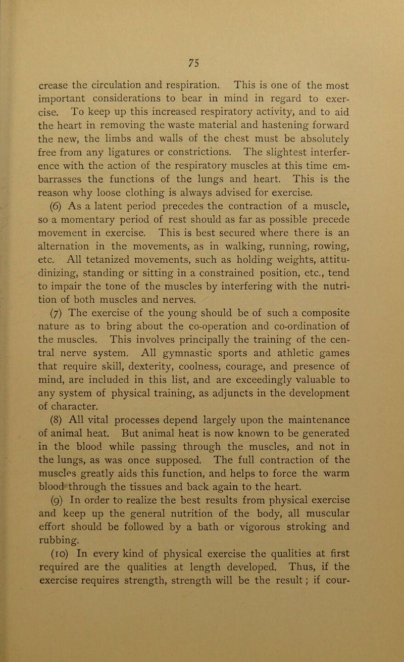 crease the circulation and respiration. This is one of the most important considerations to bear in mind in regard to exer- cise. To keep up this increased respiratory activity, and to aid the heart in removing the waste material and hastening forward the new, the limbs and walls of the chest must be absolutely free from any ligatures or constrictions. The slightest interfer- ence with the action of the respiratory muscles at this time em- barrasses the functions of the lungs and heart. This is the reason why loose clothing is always advised for exercise. (6) As a latent period precedes the contraction of a muscle, so a momentary period of rest should as far as possible precede movement in exercise. This is best secured where there is an alternation in the movements, as in walking, running, rowing, etc. All tetanized movements, such as holding weights, attitu- dinizing, standing or sitting in a constrained position, etc., tend to impair the tone of the muscles by interfering with the nutri- tion of both muscles and nerves. (7) The exercise of the young should be of such a composite nature as to bring about the co-operation and co-ordination of the muscles. This involves principally the training of the cen- tral nerve system. All gymnastic sports and athletic games that require skill, dexterity, coolness, courage, and presence of mind, are included in this list, and are exceedingly valuable to any system of physical training, as adjuncts in the development of character. (8) All vital processes depend largely upon the maintenance of animal heat. But animal heat is now known to be generated in the blood while passing through the muscles, and not in the lungs, as was once supposed. The full contraction of the muscles greatly aids this function, and helps to force the warm blood through the tissues and back again to the heart. (9) In order to realize the best results from physical exercise and keep up the general nutrition of the body, all muscular effort should be followed by a bath or vigorous stroking and rubbing. (10) In every kind of physical exercise the qualities at first required are the qualities at length developed. Thus, if the exercise requires strength, strength will be the result; if cour-