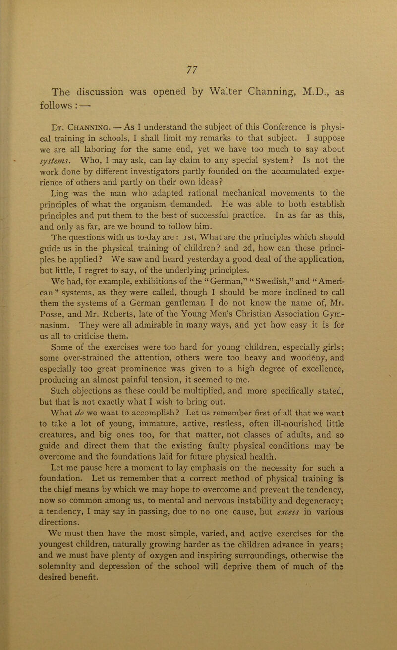 The discussion was opened by Walter Channing, M.D., as follows : — Dr. Channing. — As I understand the subject of this Conference is physi- cal training in schools, I shall limit my remarks to that subject. I suppose we are all laboring for the same end, yet we have too much to say about systems. Who, I may ask, can lay claim to any special system? Is not the work done by different investigators partly founded on the accumulated expe- rience of others and partly on their own ideas? Ling was the man who adapted rational mechanical movements to the principles of what the organism demanded. He was able to both establish principles and put them to the best of successful practice. In as far as this, and only as far, are we bound to follow him. The questions with us to-day are : ist, What are the principles which should guide us in the physical training of children? and 2d, how can these princi- ples be applied? We saw and heard yesterday a good deal of the application, but little, I regret to say, of the underlying principles. We had, for example, exhibitions of the “German,” “ Swedish,” and “Ameri- can” systems, as they were called, though I should be more inclined to call them the systems of a German gentleman I do not know the name of, Mr. Posse, and Mr. Roberts, late of the Young Men’s Christian Association Gym- nasium. They were all admirable in many ways, and yet how easy it is for us all to criticise them. Some of the exercises were too hard for young children, especially girls; some over-strained the attention, others were too heavy and woodeny, and especially too great prominence was given to a high degree of excellence, producing an almost painful tension, it seemed to me. Such objections as these could be multiplied, and more specifically stated, but that is not exactly what I wish to bring out. What do we want to accomplish ? Let us remember first of all that we want to take a lot of young, immature, active, restless, often ill-nourished little creatures, and big ones too, for that matter, not classes of adults, and so guide and direct them that the existing faulty physical conditions may be overcome and the foundations laid for future physical health. Let me pause here a moment to lay emphasis on the necessity for such a foundation. Let us remember that a correct method of physical training is the chief means by which we may hope to overcome and prevent the tendency, now so common among us, to mental and nervous instability and degeneracy; a tendency, I may say in passing, due to no one cause, but excess in various directions. We must then have the most simple, varied, and active exercises for the youngest children, naturally growing harder as the children advance in years ; and we must have plenty of oxygen and inspiring surroundings, otherwise the solemnity and depression of the school will deprive them of much of the desired benefit.