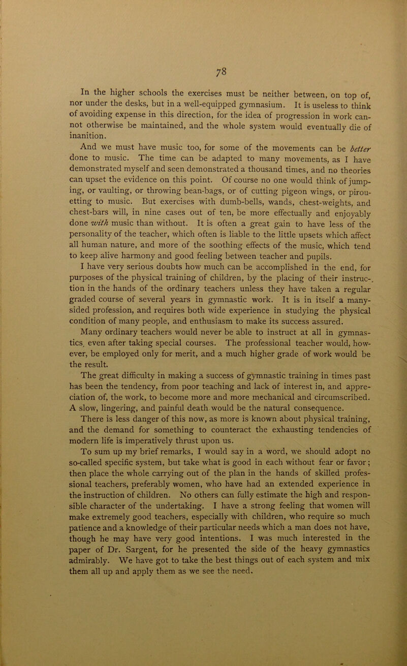 In the higher schools the exercises must be neither between, on top of, nor under the desks, but in a well-equipped gymnasium. It is useless to think of avoiding expense in this direction, for the idea of progression in work can- not otherwise be maintained, and the whole system would eventually die of inanition. And we must have music too, for some of the movements can be better done to music. The time can be adapted to many movements, as I have demonstrated myself and seen demonstrated a thousand times, and no theories can upset the evidence on this point. Of course no one would think of jump- ing, or vaulting, or throwing bean-bags, or of cutting pigeon wings, or pirou- etting to music. But exercises with dumb-bells, wands, chest-weights, and chest-bars will, in nine cases out of ten, be more effectually and enjoyably done with music than without. It is often a great gain to have less of the personality of the teacher, which often is liable to the little upsets which affect all human nature, and more of the soothing effects of the music, which tend to keep alive harmony and good feeling between teacher and pupils. I have very serious doubts how much can be accomplished in the end, for purposes of the physical training of children, by the placing of their instruc-. tion in the hands of the ordinary teachers unless they have taken a regular graded course of several years in gymnastic work. It is in itself a many- sided profession, and requires both wide experience in studying the physical condition of many people, and enthusiasm to make its success assured. Many ordinary teachers would never be able to instruct at all in gymnas- tics, even after taking special courses. The professional teacher would, how- ever, be employed only for merit, and a much higher grade of work would be the result. The great difficulty in making a success of gymnastic training in times past has been the tendency, from poor teaching and lack of interest in, and appre- ciation of, the work, to become more and more mechanical and circumscribed. A slow, lingering, and painful death would be the natural consequence. There is less danger of this now, as more is known about physical training, and the demand for something to counteract the exhausting tendencies of modern life is imperatively thrust upon us. To sum up my brief remarks, I would say in a word, we should adopt no so-called specific system, but take what is good in each without fear or favor; then place the whole carrying out of the plan in the hands of skilled profes- sional teachers, preferably women, who have had an extended experience in the instruction of children. No others can fully estimate the high and respon- sible character of the undertaking. I have a strong feeling that women will make extremely good teachers, especially with children, who require so much patience and a knowledge of their particular needs which a man does not have, though he may have very good intentions. I was much interested in the paper of Dr. Sargent, for he presented the side of the heavy gymnastics admirably. We have got to take the best things out of each system and mix them all up and apply them as we see the need.