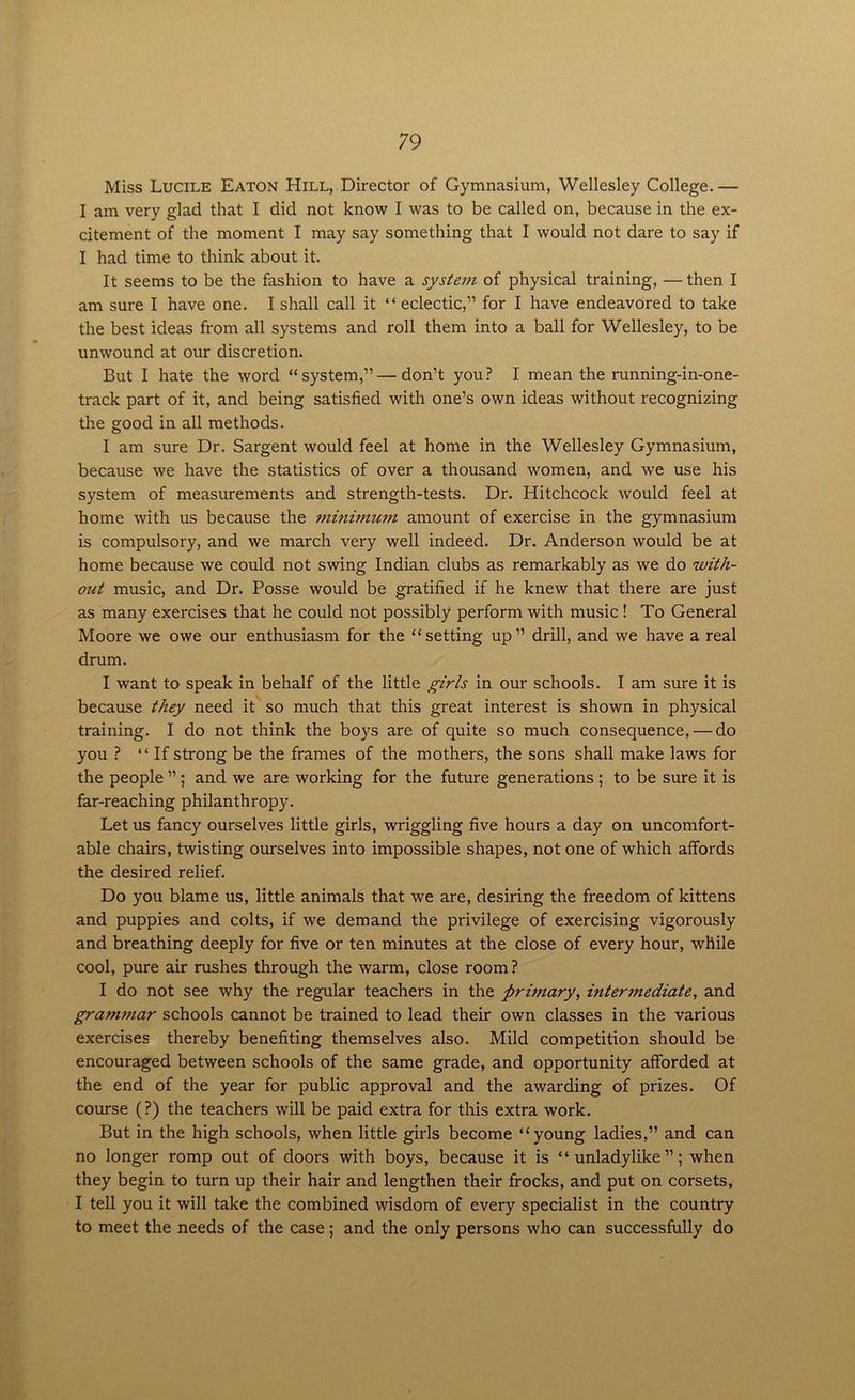 Miss Lucile Eaton Hill, Director of Gymnasium, Wellesley College.— I am very glad that I did not know I was to be called on, because in the ex- citement of the moment I may say something that I would not dare to say if I had time to think about it. It seems to be the fashion to have a system of physical training, — then I am sure I have one. I shall call it “ eclectic,” for I have endeavored to take the best ideas from all systems and roll them into a ball for Wellesley, to be unwound at our discretion. But I hate the word “system,” — don’t you? I mean the running-in-one- track part of it, and being satisfied with one’s own ideas without recognizing the good in all methods. I am sure Dr. Sargent would feel at home in the Wellesley Gymnasium, because we have the statistics of over a thousand women, and we use his system of measurements and strength-tests. Dr. Hitchcock would feel at home with us because the minimum amount of exercise in the gymnasium is compulsory, and we march very well indeed. Dr. Anderson would be at home because we could not swing Indian clubs as remarkably as we do with- out music, and Dr. Posse would be gratified if he knew that there are just as many exercises that he could not possibly perform with music ! To General Moore we owe our enthusiasm for the “setting up” drill, and we have a real drum. I want to speak in behalf of the little girls in our schools. I am sure it is because they need it so much that this great interest is shown in physical training. I do not think the boys are of quite so much consequence, — do you ? “If strong be the frames of the mothers, the sons shall make laws for the people ” ; and we are working for the future generations ; to be sure it is far-reaching philanthropy. Let us fancy ourselves little girls, wriggling five hours a day on uncomfort- able chairs, twisting ourselves into impossible shapes, not one of which affords the desired relief. Do you blame us, little animals that we are, desiring the freedom of kittens and puppies and colts, if we demand the privilege of exercising vigorously and breathing deeply for five or ten minutes at the close of every hour, while cool, pure air rushes through the warm, close room ? I do not see why the regular teachers in the primary, inter7nediate, and grammar schools cannot be trained to lead their own classes in the various exercises thereby benefiting themselves also. Mild competition should be encouraged between schools of the same grade, and opportunity afforded at the end of the year for public approval and the awarding of prizes. Of course (?) the teachers will be paid extra for this extra work. But in the high schools, when little girls become “young ladies,” and can no longer romp out of doors with boys, because it is “unladylike”; when they begin to turn up their hair and lengthen their frocks, and put on corsets, I tell you it will take the combined wisdom of every specialist in the country to meet the needs of the case; and the only persons who can successfully do