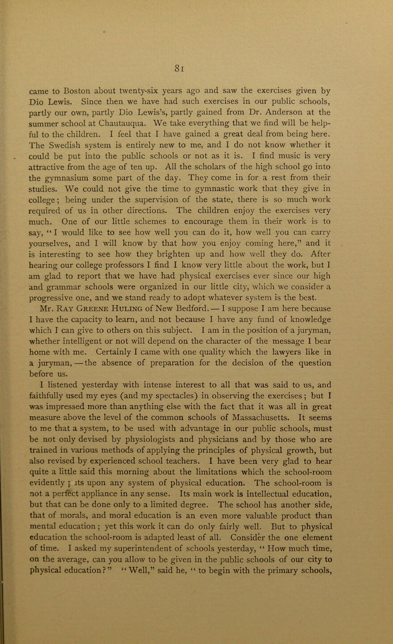 came to Boston about twenty-six years ago and saw the exercises given by Dio Lewis. Since then we have had such exercises in our public schools, partly our own, partly Dio Lewis’s, partly gained from Dr. Anderson at the summer school at Chautauqua. We take everything that we find will be help- ful to the children. I feel that I have gained a great deal from being here. The Swedish system is entirely new to me, and I do not know whether it could be put into the public schools or not as it is. I find music is very attractive from the age of ten up. All the scholars of the high school go into the gymnasium some part of the day. They come in for a rest from their studies. We could not give the time to gymnastic work that they give in college; being under the supervision of the state, there is so much work required of us in other directions. The children enjoy the exercises very much. One of our little schemes to encourage them in their work is to say, “ I would like to see how well you can do it, how well you can carry yourselves, and I will know by that how you enjoy coming here,” and it is interesting to see how they brighten up and how well they do. After hearing our college professors I find I know very little about the work, but I am glad to report that we have had physical exercises ever since our high and grammar schools were organized in our little city, which we consider a progressive one, and we stand ready to adopt whatever system is the best. Mr. Ray Greene Huling of New Bedford.— I suppose I am here because I have the capacity to learn, and not because I have any fund of knowledge which I can give to others on this subject. I am in the position of a juryman, whether intelligent or not will depend on the character of the message I bear home with me. Certainly I came with one quality which the lawyers like in a juryman,—the absence of preparation for the decision of the question before us. I listened yesterday with intense interest to all that was said to us, and faithfully used my eyes (and my spectacles) in observing the exercises; but I was impressed more than anything else with the fact that it was all in great measure above the level of the common schools of Massachusetts. It seems to me that a system, to be used with advantage in our public schools, must be not only devised by physiologists and physicians and by those who are trained in various methods of applying the principles of physical growth, but also revised by experienced school teachers. I have been very glad to hear quite a little said this morning about the limitations which the school-room evidently p its upon any system of physical education. The school-room is not a perfect appliance in any sense. Its main work is intellectual education, but that can be done only to a limited degree. The school has another side, that of morals, and moral education is an even more valuable product than mental education; yet this work it can do only fairly well. But to physical education the school-room is adapted least of all. Consider the one element of time. I asked my superintendent of schools yesterday, “ How much time, on the average, can you allow to be given in the public schools of our city to physical education?” “ Well,” said he, “ to begin with the primary schools,