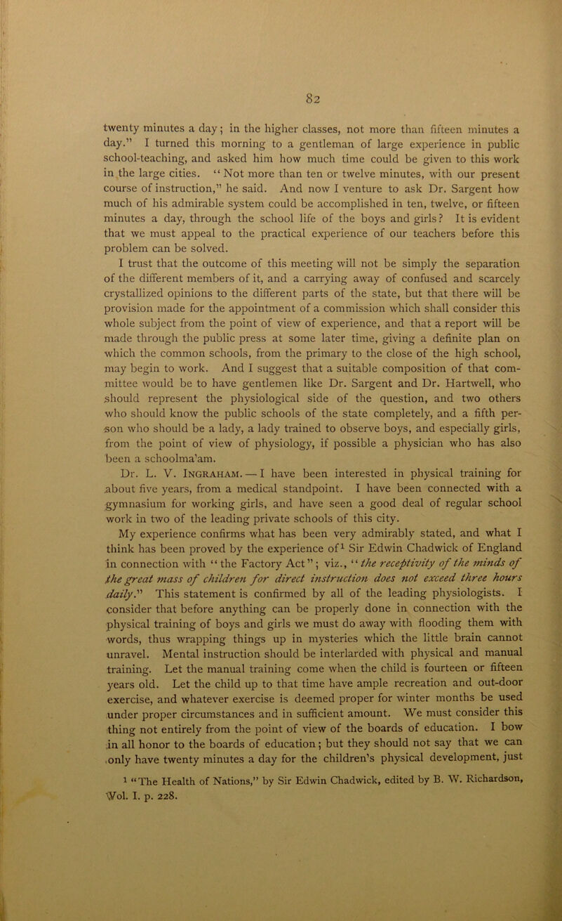 twenty minutes a day; in the higher classes, not more than fifteen minutes a day.” I turned this morning to a gentleman of large experience in public school-teaching, and asked him how much time could be given to this work in the large cities. “ Not more than ten or twelve minutes, with our present course of instruction,” he said. And now I venture to ask Dr. Sargent how much of his admirable system could be accomplished in ten, twelve, or fifteen minutes a day, through the school life of the boys and girls? It is evident that we must appeal to the practical experience of our teachers before this problem can be solved. I trust that the outcome of this meeting will not be simply the separation of the different members of it, and a carrying away of confused and scarcely crystallized opinions to the different parts of the state, but that there will be provision made for the appointment of a commission which shall consider this whole subject from the point of view of experience, and that a report will be made through the public press at some later time, giving a definite plan on which the common schools, from the primary to the close of the high school, may begin to work. And I suggest that a suitable composition of that com- mittee would be to have gentlemen like Dr. Sargent and Dr. Hartwell, who should represent the physiological side of the question, and two others who should know the public schools of the state completely, and a fifth per- son who should be a lady, a lady trained to observe boys, and especially girls, from the point of view of physiology, if possible a physician who has also been a schoolma’am. Dr. L. V. Ingraham. — I have been interested in physical training for jabout five years, from a medical standpoint. I have been connected with a gymnasium for working girls, and have seen a good deal of regular school work in two of the leading private schools of this city. My experience confirms what has been very admirably stated, and what I think has been proved by the experience of1 Sir Edwin Chadwick of England in connection with “ the Factory Act ” ; viz., “the receptivity of the minds of the great mass of children for direct instruction does not exceed three hours daily.'1'1 This statement is confirmed by all of the leading physiologists. I consider that before anything can be properly done in connection with the physical training of boys and girls we must do away with flooding them with words, thus wrapping things up in mysteries which the little brain cannot unravel. Mental instruction should be interlarded with physical and manual training. Let the manual training come when the child is fourteen or fifteen years old. Let the child up to that time have ample recreation and out-door exercise, and whatever exercise is deemed proper for winter months be used under proper circumstances and in sufficient amount. We must consider this thing not entirely from the point of view of the boards of education. I bow in all honor to the boards of education; but they should not say that we can ■ only have twenty minutes a day for the children’s physical development, just 1 “The Health of Nations,” by Sir Edwin Chadwick, edited by B. W. Richardson, \Vol. I. p. 228.