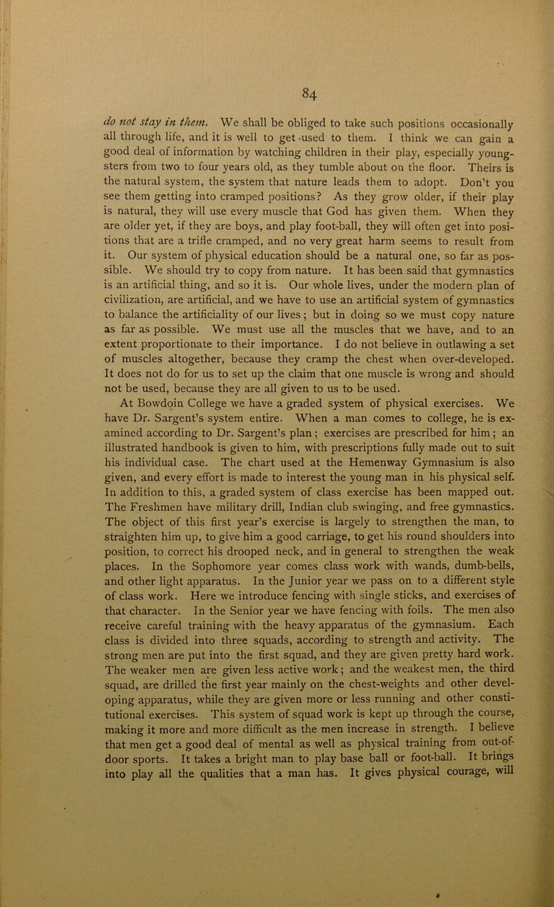 do not stay in them. We shall be obliged to take such positions occasionally all through life, and it is well to get -used to them. 1 think we can gain a good deal of information by watching children in their play, especially young- sters from two to four years old, as they tumble about on the floor. Theirs is the natural system, the system that nature leads them to adopt. Don’t you see them getting into cramped positions? As they grow older, if their play is natural, they will use every muscle that God has given them. When they are older yet, if they are boys, and play foot-ball, they will often get into posi- tions that are a trifle cramped, and no very great harm seems to result from it. Our system of physical education should be a natural one, so far as pos- sible. We should try to copy from nature. It has been said that gymnastics is an artificial thing, and so it is. Our whole lives, under the modern plan of civilization, are artificial, and we have to use an artificial system of gymnastics to balance the artificiality of our lives; but in doing so we must copy nature as far as possible. We must use all the muscles that we have, and to an extent proportionate to their importance. I do not believe in outlawing a set of muscles altogether, because they cramp the chest when over-developed. It does not do for us to set up the claim that one muscle is wrong and should not be used, because they are all given to us to be used. At Bowdoin College we have a graded system of physical exercises. We have Dr. Sargent’s system entire. When a man comes to college, he is ex- amined according to Dr. Sargent’s plan ; exercises are prescribed for him; an illustrated handbook is given to him, with prescriptions fully made out to suit his individual case. The chart used at the Hemenway Gymnasium is also given, and every effort is made to interest the young man in his physical self. In addition to this, a graded system of class exercise has been mapped out. The Freshmen have military drill, Indian club swinging, and free gymnastics. The object of this first year’s exercise is largely to strengthen the man, to straighten him up, to give him a good carriage, to get his round shoulders into position, to correct his drooped neck, and in general to strengthen the weak places. In the Sophomore year comes class work with wands, dumb-bells, and other light apparatus. In the Junior year we pass on to a different style of class work. Here we introduce fencing with single sticks, and exercises of that character. In the Senior year we have fencing with foils. The men also receive careful training with the heavy apparatus of the gymnasium. Each class is divided into three squads, according to strength and activity. The strong men are put into the first squad, and they are given pretty hard work. The weaker men are given less active work; and the weakest men, the third squad, are drilled the first year mainly on the chest-weights and other devel- oping apparatus, while they are given more or less running and other consti- tutional exercises. This system of squad work is kept up through the course, making it more and more difficult as the men increase in strength. I believe that men get a good deal of mental as well as physical training from out-of- door sports. It takes a bright man to play base ball or foot-ball. It brings into play all the qualities that a man has. It gives physical courage, will *