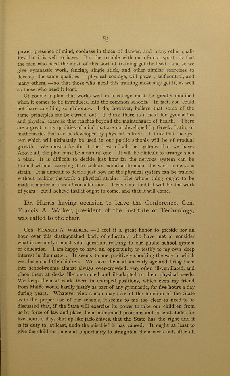 power, presence of mind, coolness in times of danger, and many other quali- ties that it is well to have. But the trouble with out-of-door sports is that the men who need the most of this sort of training get the least; and so we give gymnastic work, fencing, single stick, and other similar exercises to develop the same qualities, — physical courage, will power, self-control, and many others, — so that those who need this training most may get it, as well as those who need it least. Of course a plan that works well in a college must be greatly modified when it comes to be introduced into the common schools. In fact, you could not have anything so elaborate. I do, however, believe that some of the same principles can be carried out. I think there is a field for gymnastics and physical exercise that reaches beyond the maintenance of health. There are a great many qualities of mind that are not developed by Greek, Latin, or mathematics that can be developed by physical culture. I think that the sys- tem which will ultimately be used in our public schools will be of gradual growth. We must take for it the best of all the systems that we have. Above all, the plan must be a natural one. It will be difficult to arrange such a plan. It is difficult to decide just how far the nervous system can be trained without carrying it to such an extent as to make the work a nervous strain. It is difficult to decide just how far the physical system can be trained without making the work a physical strain. The whole thing ought to be made a matter of careful consideration. I have no doubt it will be the work of years; but I believe that it ought to come, and that it will come. Dr. Harris having occasion to leave the Conference, Gen. Francis A. Walker, president of the Institute of Technology, was called to the chair. Gen. Francis A. Walker. — I feel it a great honor to preside for an hour over this distinguished body of educators who have met to consider what is certainly a most vital question, relating to our public school system of education. I am happy to have an opportunity to testify to my own deep interest in the matter. It seems to me positively shocking the way in which we abuse our little children. We take them at an early age and bring them into school-rooms almost always over-crowded, very often ill-ventilated, and place them at desks ill-constructed and ill-adapted to their physical needs. We keep 'hem at work there in cramped positions, which even my friend from Maine would hardly justify as part of any gymnastic, for five hours a day during years. Whatever view a man may take of the function of the State as to the proper use of our schools, it seems to me too clear to need to be discussed that, if the State will exercise its power to take our children from us by force of law and place them in cramped positions and false attitudes for five hours a day, shut up like jack-knives, that the State has the right and it is its duty to, at least, undo the mischief it has caused. It ought at least to give the children time and opportunity to straighten themselves out, after all