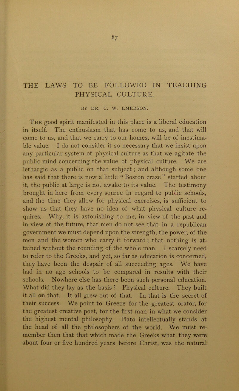 THE LAWS TO BE FOLLOWED IN TEACHING PHYSICAL CULTURE. BY DR. C. W. EMERSON. The good spirit manifested in this place is a liberal education in itself. The enthusiasm that has come to us, and that will come to us, and that we carry to our homes, will be of inestima- ble value. I do not consider it so necessary that we insist upon any particular system of physical culture as that we agitate the public mind concerning the value of physical culture. We are lethargic as a public on that subject; and although some one has said that there is now a little “Boston craze” started about it, the public at large is not awake to its value. The testimony brought in here from every source in regard to public schools, and the time they allow for physical exercises, is sufficient to show us that they have no idea of what physical culture re- quires. Why, it is astonishing to me, in view of the past and in view of the future, that men do not see that in a republican government we must depend upon the strength, the power, of the men and the women who carry it forward; that nothing is at- tained without the rounding of the whole man. I scarcely need to refer to the Greeks, and yet, so far as education is concerned, they have been the despair of all succeeding ages. We have had in no age schools to be compared in results with their schools. Nowhere else has there been such personal education. What did they lay as the basis ? Physical culture. They built it all on that. It all grew out of that. In that is the secret of their success. We point to Greece for the greatest orator, for the greatest creative poet, for the first man in what we consider the highest mental philosophy. Plato intellectually stands at the head of all the philosophers of the world. We must re- member then that that which made the Greeks what they were about four or five hundred years before Christ, was the natural