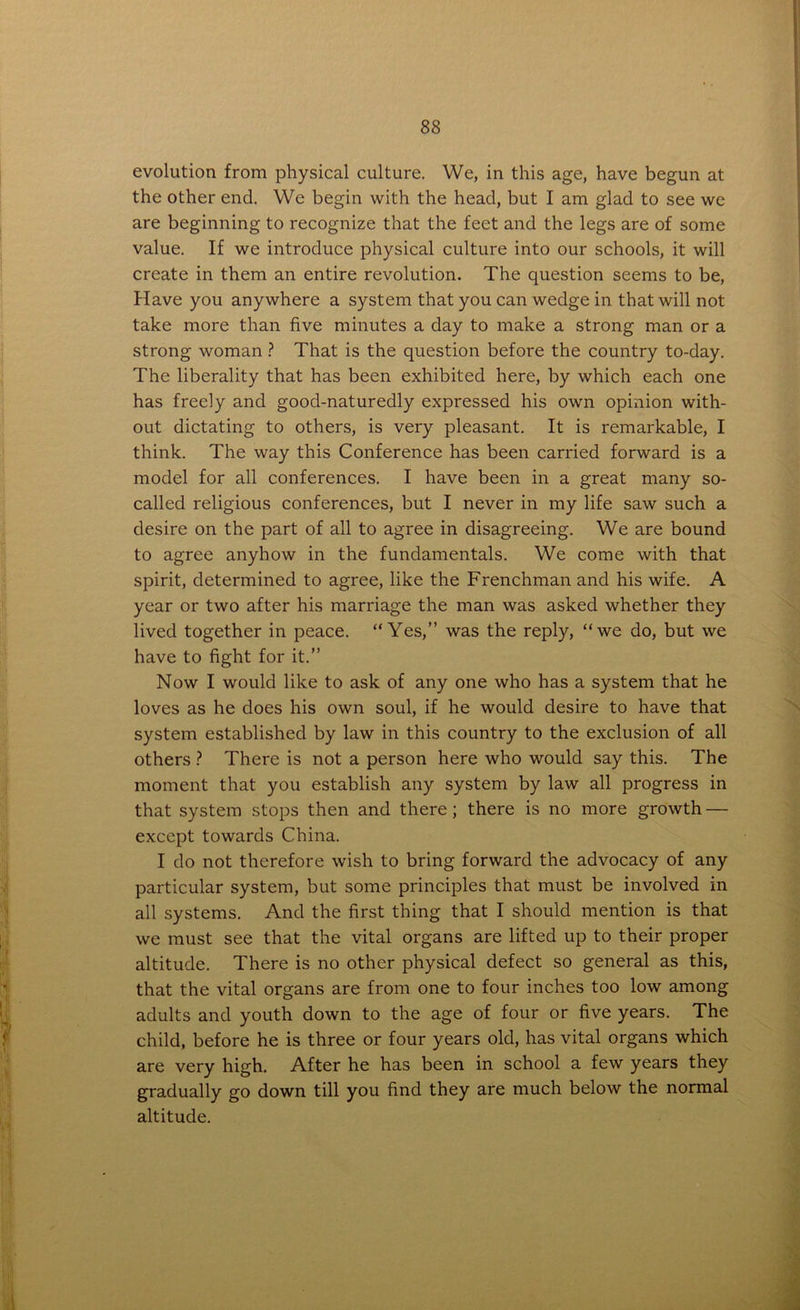 evolution from physical culture. We, in this age, have begun at the other end. We begin with the head, but I am glad to see we are beginning to recognize that the feet and the legs are of some value. If we introduce physical culture into our schools, it will create in them an entire revolution. The question seems to be, Have you anywhere a system that you can wedge in that will not take more than five minutes a day to make a strong man or a strong woman ? That is the question before the country to-day. The liberality that has been exhibited here, by which each one has freely and good-naturedly expressed his own opinion with- out dictating to others, is very pleasant. It is remarkable, I think. The way this Conference has been carried forward is a model for all conferences. I have been in a great many so- called religious conferences, but I never in my life saw such a desire on the part of all to agree in disagreeing. We are bound to agree anyhow in the fundamentals. We come with that spirit, determined to agree, like the Frenchman and his wife. A year or two after his marriage the man was asked whether they lived together in peace. “Yes,” was the reply, “we do, but we have to fight for it.” Now I would like to ask of any one who has a system that he loves as he does his own soul, if he would desire to have that system established by law in this country to the exclusion of all others ? There is not a person here who would say this. The moment that you establish any system by law all progress in that system stops then and there ; there is no more growth — except towards China. I do not therefore wish to bring forward the advocacy of any particular system, but some principles that must be involved in all systems. And the first thing that I should mention is that we must see that the vital organs are lifted up to their proper altitude. There is no other physical defect so general as this, that the vital organs are from one to four inches too low among adults and youth down to the age of four or five years. The child, before he is three or four years old, has vital organs which are very high. After he has been in school a few years they gradually go down till you find they are much below the normal altitude.