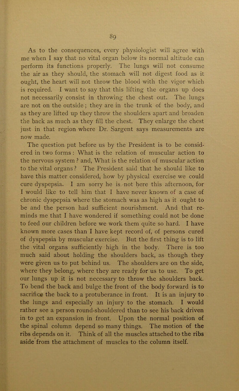 As to the consequences, every physiologist will agree with me when I say that no vital organ below its normal altitude can perform its functions properly. The lungs will not consume the air as they should, the stomach will not digest food as it ought, the heart will not throw the blood with the vigor which is required. I want to say that this lifting the organs up does not necessarily consist in throwing the chest out. The lungs are not on the outside; they are in the trunk of the body, and as they are lifted up they throw the shoulders apart and broaden the back as much as they fill the chest. They enlarge the chest just in that region where Dr. Sargent says measurements are now made. The question put before us by the President is to be consid- ered in two forms : What is the relation of muscular action to the nervous system ? and, What is the relation of muscular action to the vital organs ? The President said that he should like to have this matter considered, how by physical exercise we could cure dyspepsia. 1 am sorry he is not here this afternoon, for I would like to tell him that I have never known of a case of chronic dyspepsia where the stomach was as high as it ought to be and the person had sufficient nourishment. And that re- minds me that I have wondered if something could not be done to feed our children before we work them quite so hard. I have known more cases than I have kept record of, of persons cured of dyspepsia by muscular exercise. But the first thing is to lift the vital organs sufficiently high in the body. There is too much said about holding the shoulders back, as though they were given us to put behind us. The shoulders are on the side, where they belong, where they are ready for us to use. To get our lungs up it is not necessary to throw the shoulders back. To bend the back and bulge the front of the body forward is to sacrifice the back to a protuberance in front. It is an injury to the lungs and especially an injury to the stomach. I would rather see a person round-shouldered than to see his back driven in to get an expansion in front. Upon the normal position of the spinal column depend so many things. The motion of the ribs depends on it. Think of all the muscles attached to the ribs r aside from the attachment of muscles to the column itself.
