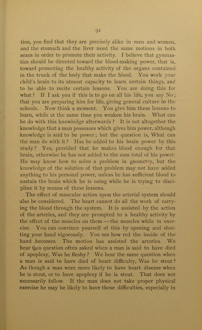 tion, you find that they are precisely alike in men and women, and the stomach and the liver need the same motions in both sexes in order to promote their activity. I believe that gymnas- tics should be directed toward the blood-making power, that is, toward promoting the healthy activity of the organs contained in the trunk of the body that make the blood. You work your child’s brain to its utmost capacity to learn certain things, and to be able to recite certain lessons. You are doing this for what ? If I ask you if this is to go on all his life, you say No ; that you are preparing him for life, giving general culture in the schools. Now think a moment. You give him these lessons to learn, while at the same time you weaken his brain. What can he do with this knowledge afterwards ? It is not altogether the knowledge that a man possesses which gives him power, although knowledge is said to be power; but the question is, What can the man do with it ? Has he added to his brain power by this study? Yes, provided that he makes blood enough for that brain, otherwise he has not added to the sum total of his power. He may know how to solve a problem in geometry, but the knowledge of the solution of that problem may not have added anything to his personal power, unless he has sufficient blood to sustain the brain which he is using while he is trying to disci- pline it by means of these lessons. The effect of muscular action upon the arterial system should also be considered. The heart cannot do all the work of carry- ing the blood through the system. It is assisted by the action of the arteries, and they are prompted to a healthy activity by the effect of the muscles on them — the muscles while in exer- cise. You can convince yourself of this by opening and shut- ting your hand vigorously. You see how red the inside of the hand becomes. The motion has assisted the arteries. We hear this question often asked when a man is said to have died of apoplexy, Was he fleshy ? We hear the same question when a man is said to have died of heart difficulty, Was he stout ? As though a man were more likely to have heart disease when he is stout, or to have apoplexy if he is stout. That does not necessarily follow. If the man does not take proper physical exercise he may be likely to have these difficulties, especially in