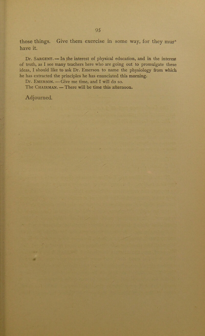 those things. Give them exercise in some way, for they mus4 have it. Dr. Sargent. — In the interest of physical education, and in the interesi of truth, as I see many teachers here who are going out to promulgate these ideas, I should like to ask Dr. Emerson to name the physiology from which he has extracted the principles he has enunciated this morning. Dr. Emerson.—Give me time, and I will do so. The Chairman. — There will be time this afternoon. Adjourned.