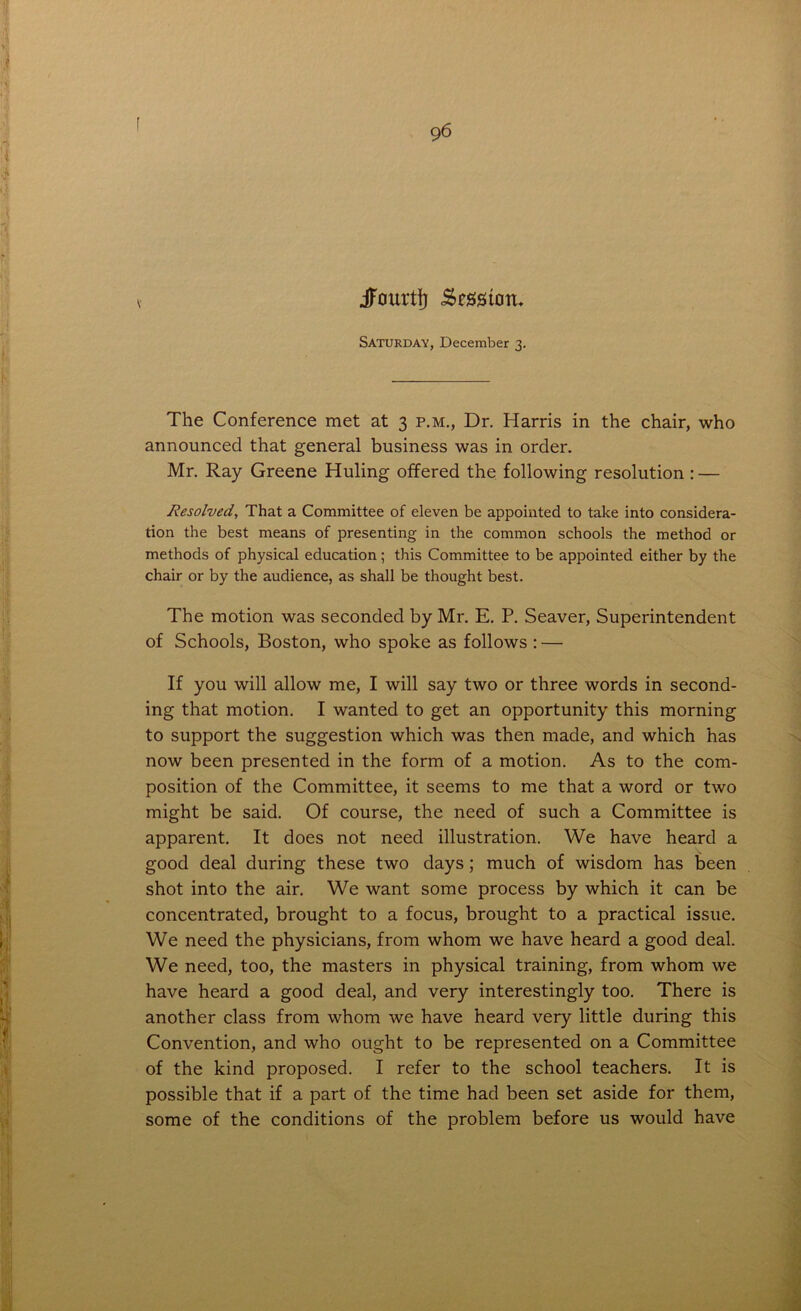 9 6 jfourti) .Session- Saturday, December 3. The Conference met at 3 p.m., Dr. Harris in the chair, who announced that general business was in order. Mr. Ray Greene Huling offered the following resolution : — Resolved, That a Committee of eleven be appointed to take into considera- tion the best means of presenting in the common schools the method or methods of physical education; this Committee to be appointed either by the chair or by the audience, as shall be thought best. The motion was seconded by Mr. E. P. Seaver, Superintendent of Schools, Boston, who spoke as follows : — If you will allow me, I will say two or three words in second- ing that motion. I wanted to get an opportunity this morning to support the suggestion which was then made, and which has now been presented in the form of a motion. As to the com- position of the Committee, it seems to me that a word or two might be said. Of course, the need of such a Committee is apparent. It does not need illustration. We have heard a good deal during these two days ; much of wisdom has been shot into the air. We want some process by which it can be concentrated, brought to a focus, brought to a practical issue. We need the physicians, from whom we have heard a good deal. We need, too, the masters in physical training, from whom we have heard a good deal, and very interestingly too. There is another class from whom we have heard very little during this Convention, and who ought to be represented on a Committee of the kind proposed. I refer to the school teachers. It is possible that if a part of the time had been set aside for them, some of the conditions of the problem before us would have