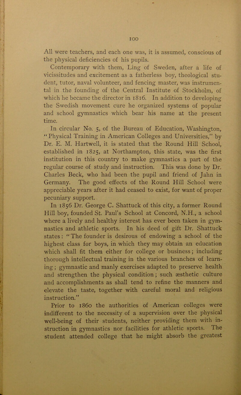 All were teachers, and each one was, it is assumed, conscious of the physical deficiencies of his pupils. Contemporary with them, Ling of Sweden, after a life of vicissitudes and excitement as a fatherless boy, theological stu- dent, tutor, naval volunteer, and fencing master, was instrumen- tal in the founding of the Central Institute of Stockholm, of which he became the director in 1816. In addition to developing the Swedish movement cure he organized systems of popular and school gymnastics which bear his name at the present time. In circular No. 5, of the Bureau of Education, Washington, “Physical Training in American Colleges and Universities,” by Dr. E. M. Hartwell, it is stated that the Round Hill School, established in 1825, at Northampton, this state, was the first institution in this country to make gymnastics a part of the regular course of study and instruction. This was done by Dr. Charles Beck, who had been the pupil and friend of Jahn in Germany. The good effects of the Round Hill School were appreciable years after it had ceased to exist, for want of proper pecuniary support. In 1856 Dr. George C. Shattuck of this city, a former Round Hill boy, founded St. Paul’s School at Concord, N.H., a school where a lively and healthy interest has ever been taken in gym- nastics and athletic sports. In his deed of gift Dr. Shattuck states : “ The founder is desirous of endowing a school of the highest class for boys, in which they may obtain an education which shall fit them either for college or business; including thorough intellectual training in the various branches of learn- ing; gymnastic and manly exercises adapted to preserve health and strengthen the physical condition ; such aesthetic culture and accomplishments as shall tend to refine the manners and elevate the taste, together with careful moral and religious instruction.” Prior to i860 the authorities of American colleges were indifferent to the necessity of a supervision over the physical well-being of their students, neither providing them with in- struction in gymnastics nor facilities for athletic sports. The student attended college that he might absorb the greatest
