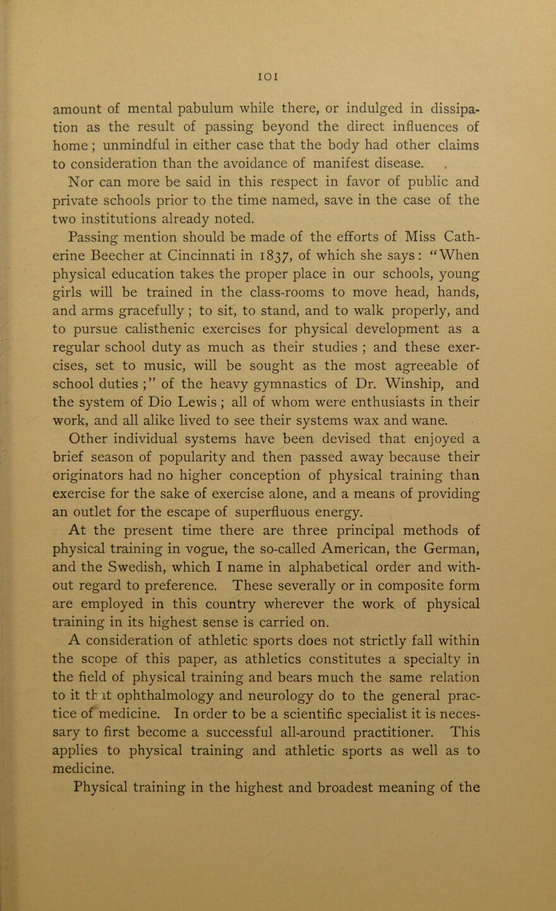 IOI amount of mental pabulum while there, or indulged in dissipa- tion as the result of passing beyond the direct influences of home; unmindful in either case that the body had other claims to consideration than the avoidance of manifest disease. Nor can more be said in this respect in favor of public and private schools prior to the time named, save in the case of the two institutions already noted. Passing mention should be made of the efforts of Miss Cath- erine Beecher at Cincinnati in 1837, of which she says: “When physical education takes the proper place in our schools, young girls will be trained in the class-rooms to move head, hands, and arms gracefully ; to sit, to stand, and to walk properly, and to pursue calisthenic exercises for physical development as a regular school duty as much as their studies ; and these exer- cises, set to music, will be sought as the most agreeable of school duties of the heavy gymnastics of Dr. Winship, and the system of Dio Lewis ; all of whom were enthusiasts in their work, and all alike lived to see their systems wax and wane. Other individual systems have been devised that enjoyed a brief season of popularity and then passed away because their originators had no higher conception of physical training than exercise for the sake of exercise alone, and a means of providing an outlet for the escape of superfluous energy. At the present time there are three principal methods of physical training in vogue, the so-called American, the German, and the Swedish, which I name in alphabetical order and with- out regard to preference. These severally or in composite form are employed in this country wherever the work of physical training in its highest sense is carried on. A consideration of athletic sports does not strictly fall within the scope of this paper, as athletics constitutes a specialty in the field of physical training and bears much the same relation to it that ophthalmology and neurology do to the general prac- tice of medicine. In order to be a scientific specialist it is neces- sary to first become a successful all-around practitioner. This applies to physical training and athletic sports as well as to medicine. Physical training in the highest and broadest meaning of the