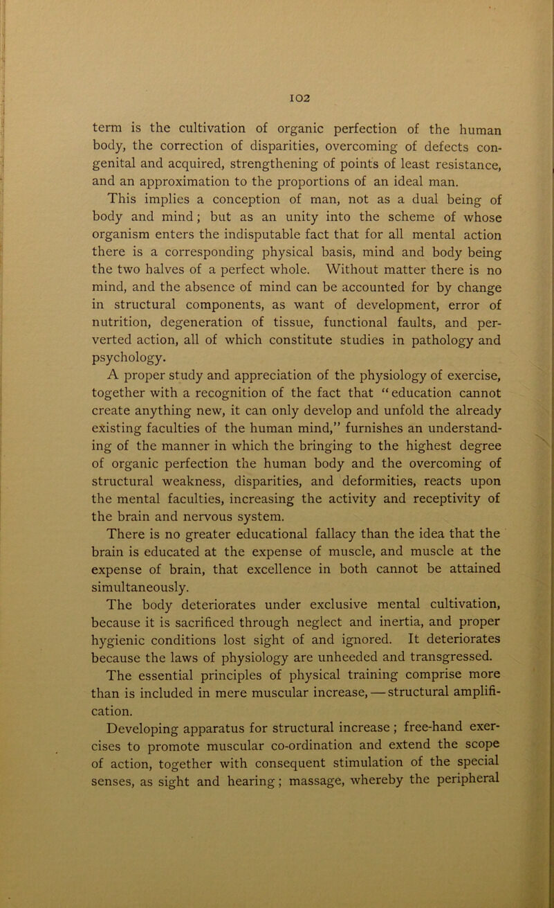 term is the cultivation of organic perfection of the human body, the correction of disparities, overcoming of defects con- genital and acquired, strengthening of points of least resistance, and an approximation to the proportions of an ideal man. This implies a conception of man, not as a dual being of body and mind; but as an unity into the scheme of whose organism enters the indisputable fact that for all mental action there is a corresponding physical basis, mind and body being the two halves of a perfect whole. Without matter there is no mind, and the absence of mind can be accounted for by change in structural components, as want of development, error of nutrition, degeneration of tissue, functional faults, and per- verted action, all of which constitute studies in pathology and psychology. A proper study and appreciation of the physiology of exercise, together with a recognition of the fact that “ education cannot create anything new, it can only develop and unfold the already existing faculties of the human mind,” furnishes an understand- ing of the manner in which the bringing to the highest degree of organic perfection the human body and the overcoming of structural weakness, disparities, and deformities, reacts upon the mental faculties, increasing the activity and receptivity of the brain and nervous system. There is no greater educational fallacy than the idea that the brain is educated at the expense of muscle, and muscle at the expense of brain, that excellence in both cannot be attained simultaneously. The body deteriorates under exclusive mental cultivation, because it is sacrificed through neglect and inertia, and proper hygienic conditions lost sight of and ignored. It deteriorates because the laws of physiology are unheeded and transgressed. The essential principles of physical training comprise more than is included in mere muscular increase, — structural amplifi- cation. Developing apparatus for structural increase ; free-hand exer- cises to promote muscular co-ordination and extend the scope of action, together with consequent stimulation of the special senses, as sight and hearing; massage, whereby the peripheral