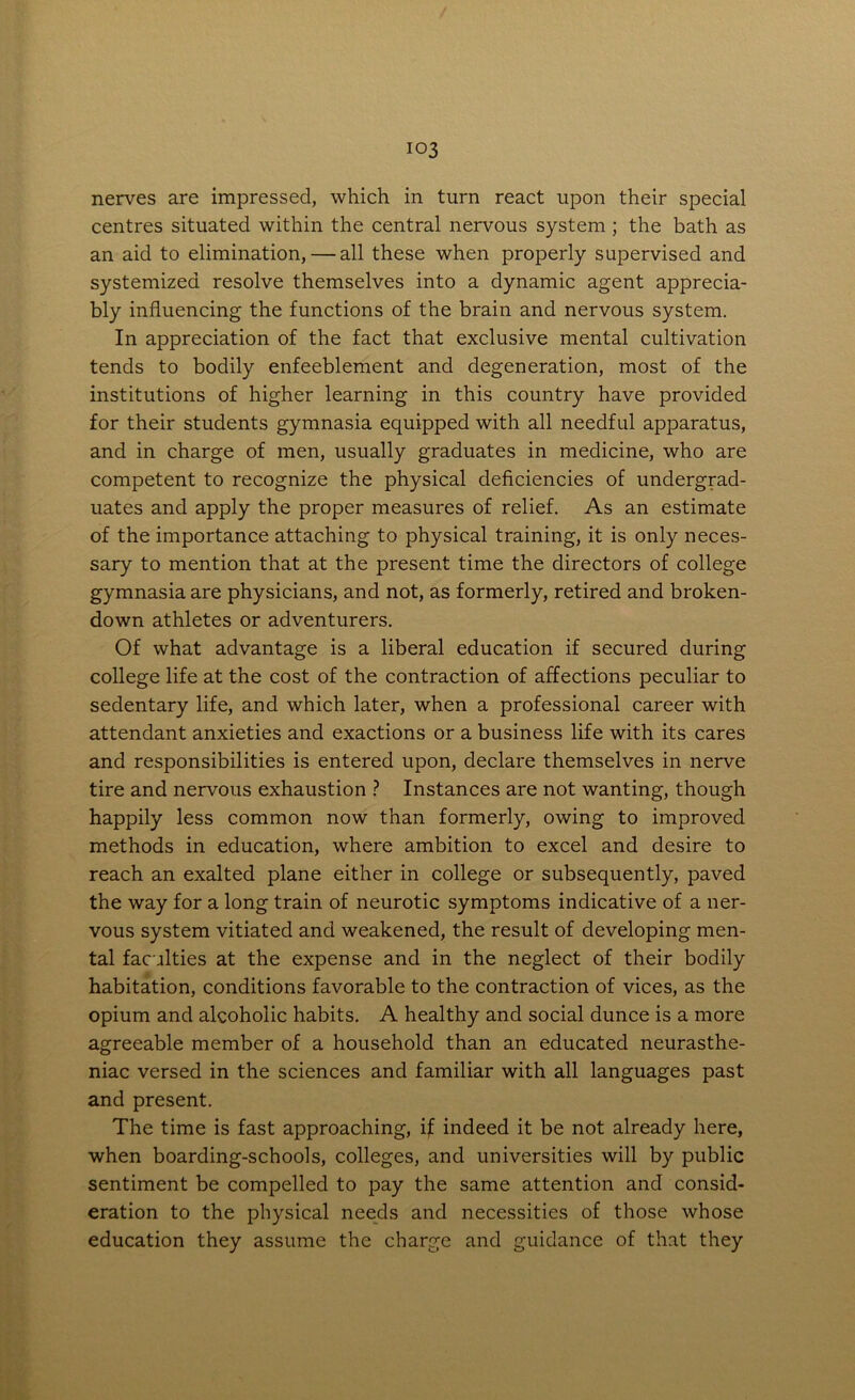 nerves are impressed, which in turn react upon their special centres situated within the central nervous system ; the bath as an aid to elimination, — all these when properly supervised and systemized resolve themselves into a dynamic agent apprecia- bly influencing the functions of the brain and nervous system. In appreciation of the fact that exclusive mental cultivation tends to bodily enfeeblement and degeneration, most of the institutions of higher learning in this country have provided for their students gymnasia equipped with all needful apparatus, and in charge of men, usually graduates in medicine, who are competent to recognize the physical deficiencies of undergrad- uates and apply the proper measures of relief. As an estimate of the importance attaching to physical training, it is only neces- sary to mention that at the present time the directors of college gymnasia are physicians, and not, as formerly, retired and broken- down athletes or adventurers. Of what advantage is a liberal education if secured during college life at the cost of the contraction of affections peculiar to sedentary life, and which later, when a professional career with attendant anxieties and exactions or a business life with its cares and responsibilities is entered upon, declare themselves in nerve tire and nervous exhaustion ? Instances are not wanting, though happily less common now than formerly, owing to improved methods in education, where ambition to excel and desire to reach an exalted plane either in college or subsequently, paved the way for a long train of neurotic symptoms indicative of a ner- vous system vitiated and weakened, the result of developing men- tal faculties at the expense and in the neglect of their bodily habitation, conditions favorable to the contraction of vices, as the opium and alcoholic habits. A healthy and social dunce is a more agreeable member of a household than an educated neurasthe- niac versed in the sciences and familiar with all languages past and present. The time is fast approaching, if indeed it be not already here, when boarding-schools, colleges, and universities will by public sentiment be compelled to pay the same attention and consid- eration to the physical needs and necessities of those whose education they assume the charge and guidance of that they