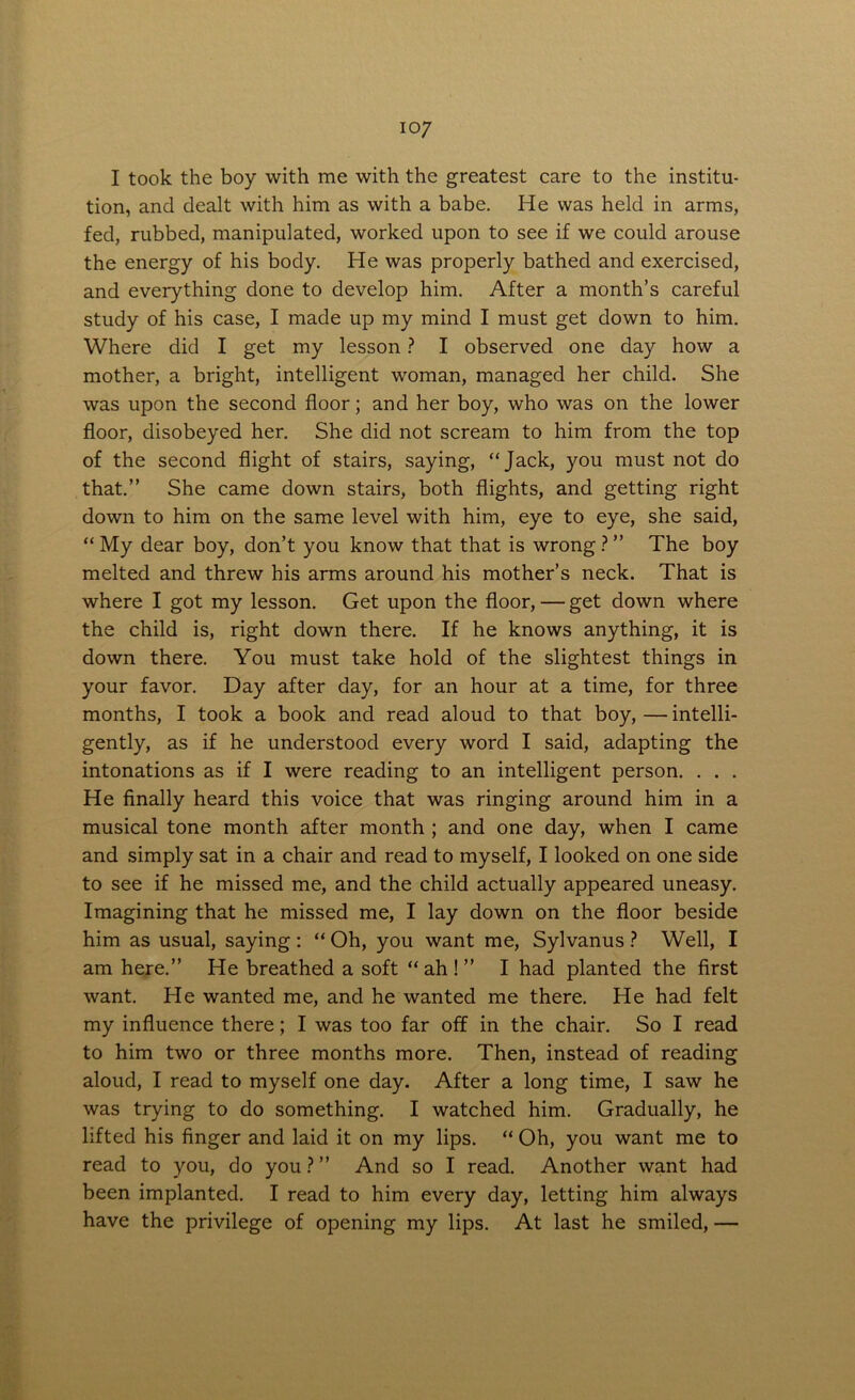 io7 I took the boy with me with the greatest care to the institu- tion, and dealt with him as with a babe. He was held in arms, fed, rubbed, manipulated, worked upon to see if we could arouse the energy of his body. He was properly bathed and exercised, and everything done to develop him. After a month’s careful study of his case, I made up my mind I must get down to him. Where did I get my lesson ? I observed one day how a mother, a bright, intelligent woman, managed her child. She was upon the second floor; and her boy, who was on the lower floor, disobeyed her. She did not scream to him from the top of the second flight of stairs, saying, “Jack, you must not do that.” She came down stairs, both flights, and getting right down to him on the same level with him, eye to eye, she said, “ My dear boy, don’t you know that that is wrong ? ” The boy melted and threw his arms around his mother’s neck. That is where I got my lesson. Get upon the floor, — get down where the child is, right down there. If he knows anything, it is down there. You must take hold of the slightest things in your favor. Day after day, for an hour at a time, for three months, I took a book and read aloud to that boy, — intelli- gently, as if he understood every word I said, adapting the intonations as if I were reading to an intelligent person. . . . He finally heard this voice that was ringing around him in a musical tone month after month ; and one day, when I came and simply sat in a chair and read to myself, I looked on one side to see if he missed me, and the child actually appeared uneasy. Imagining that he missed me, I lay down on the floor beside him as usual, saying : “ Oh, you want me, Sylvanus ? Well, I am here.” He breathed a soft “ah!” I had planted the first want. He wanted me, and he wanted me there. He had felt my influence there; I was too far off in the chair. So I read to him two or three months more. Then, instead of reading aloud, I read to myself one day. After a long time, I saw he was trying to do something. I watched him. Gradually, he lifted his finger and laid it on my lips. “ Oh, you want me to read to you, do you ? ” And so I read. Another want had been implanted. I read to him every day, letting him always have the privilege of opening my lips. At last he smiled, —