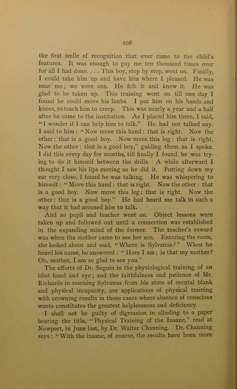 io8 the first smile of recognition that ever came to the child’s features. It was enough to pay me ten thousand times over for all I had done. . . . This boy, step by step, went on. Finally, I could take him up and have him where I pleased. He was near me; we were one. He felt it and knew it. He was glad to be taken up. This training went on till one day I found he could move his limbs. I put him on his hands and knees, to teach him to creep. This was nearly a year and a half after he came to the institution. As I placed him there, I said, “I wonder if I can help him to talk.” He had not talked any. I said to him : “Now move this hand : that is right. Now the other: that is a good boy. Now move this leg: that is right. Now the other : that is a good boy,” guiding them as I spoke. I did this every day for months, till finally I found he was try- ing to do it himself between the drills. A while afterward I thought I saw his lips moving as he did it. Putting down my ear very close, I found he was talking. He was whispering to himself : “ Move this hand : that is right. Now the other : that is a good boy. Now move this leg; that is right. Now the other: that is a good boy.” He had heard me talk in such a way that it had aroused him to talk. And so pupil and teacher went on. Object lessons were taken up and followed out until a connection was established in the expanding mind of the former. The teacher’s reward was when the mother came to see her son. Entering the room, she looked about and said, “Where is Sylvanus?” When he heard his name, he answered : “ Here I am ; is that my mother? Oh, mother, I am so glad to see you.” The efforts of Dr. Seguin in the physiological training of an idiot hand and eye; and the faithfulness and patience of Mr. Richards in rescuing Sylvanus from his state of mental blank and physical incapacity, are applications of physical training with crowning results in those cases where absence of conscious wants constitutes the greatest helplessness and deficiency. I shall not be guilty of digression in alluding to a paper bearing the title, “Physical Training of the Insane,” read at Newport, in June last, by Dr. Walter Channing. Dr. Channing says : “ With the insane, of course, the results have been more