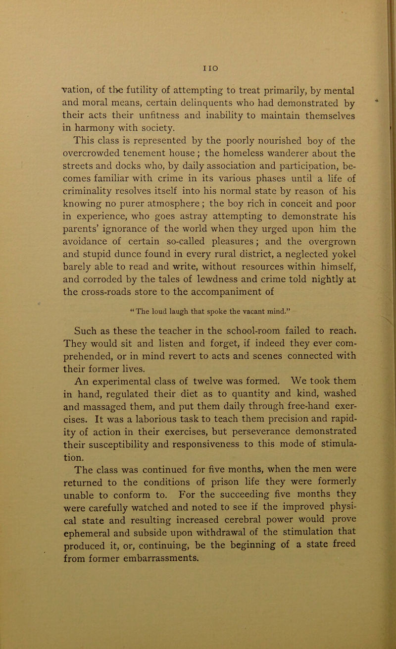 vation, of the futility of attempting to treat primarily, by mental and moral means, certain delinquents who had demonstrated by their acts their unfitness and inability to maintain themselves in harmony with society. This class is represented by the poorly nourished boy of the overcrowded tenement house; the homeless wanderer about the streets and docks who, by daily association and participation, be- comes familiar with crime in its various phases until a life of criminality resolves itself into his normal state by reason of his knowing no purer atmosphere; the boy rich in conceit and poor in experience, who goes astray attempting to demonstrate his parents’ ignorance of the world when they urged upon him the avoidance of certain so-called pleasures; and the overgrown and stupid dunce found in every rural district, a neglected yokel barely able to read and write, without resources within himself, and corroded by the tales of lewdness and crime told nightly at the cross-roads store to the accompaniment of “ The loud laugh that spoke the vacant mind.” Such as these the teacher in the school-room failed to reach. They would sit and listen and forget, if indeed they ever com- prehended, or in mind revert to acts and scenes connected with their former lives. An experimental class of twelve was formed. We took them in hand, regulated their diet as to quantity and kind, washed and massaged them, and put them daily through free-hand exer- cises. It was a laborious task to teach them precision and rapid- ity of action in their exercises, but perseverance demonstrated their susceptibility and responsiveness to this mode of stimula- tion. The class was continued for five months, when the men were returned to the conditions of prison life they were formerly unable to conform to. For the succeeding five months they were carefully watched and noted to see if the improved physi- cal state and resulting increased cerebral power would prove ephemeral and subside upon withdrawal of the stimulation that produced it, or, continuing, be the beginning of a state freed from former embarrassments.