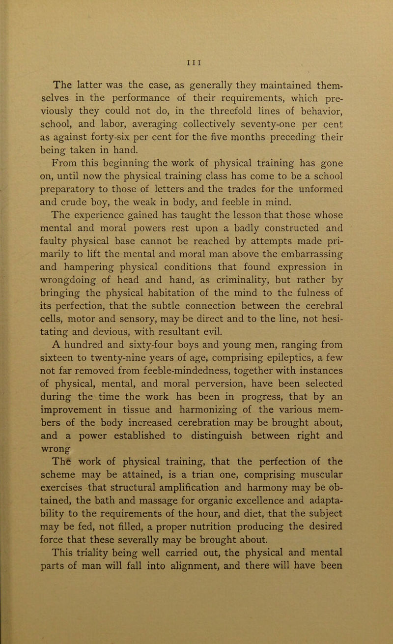 The latter was the case, as generally they maintained them- selves in the performance of their requirements, which pre- viously they could not do, in the threefold lines of behavior, school, and labor, averaging collectively seventy-one per cent as against forty-six per cent for the five months preceding their being taken in hand. From this beginning the work of physical training has gone on, until now the physical training class has come to be a school preparatory to those of letters and the trades for the unformed and crude boy, the weak in body, and feeble in mind. The experience gained has taught the lesson that those whose mental and moral powers rest upon a badly constructed and faulty physical base cannot be reached by attempts made pri- marily to lift the mental and moral man above the embarrassing and hampering physical conditions that found expression in wrongdoing of head and hand, as criminality, but rather by bringing the physical habitation of the mind to the fulness of its perfection, that the subtle connection between the cerebral cells, motor and sensory, may be direct and to the line, not hesi- tating and devious, with resultant evil. A hundred and sixty-four boys and young men, ranging from sixteen to twenty-nine years of age, comprising epileptics, a few not far removed from feeble-mindedness, together with instances of physical, mental, and moral perversion, have been selected during the time the work has been in progress, that by an improvement in tissue and harmonizing of the various mem- bers of the body increased cerebration may be brought about, and a power established to distinguish between right and wrong The work of physical training, that the perfection of the scheme may be attained, is a trian one, comprising muscular exercises that structural amplification and harmony may be ob- tained, the bath and massage for organic excellence and adapta- bility to the requirements of the hour, and diet, that the subject may be fed, not filled, a proper nutrition producing the desired force that these severally may be brought about. This triality being well carried out, the physical and mental parts of man will fall into alignment, and there will have been