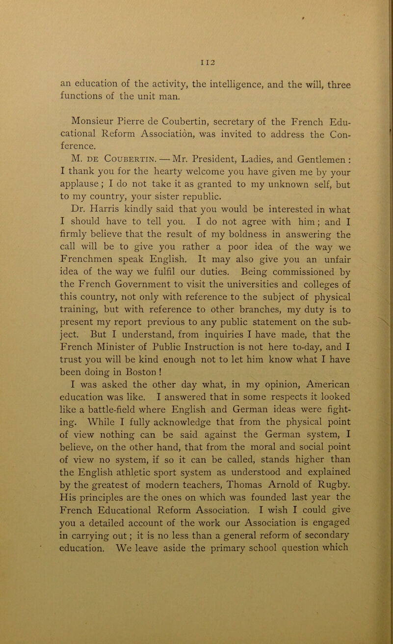 an education of the activity, the intelligence, and the will, three functions of the unit man. Monsieur Pierre de Coubertin, secretary of the French Edu- cational Reform Association, was invited to address the Con- ference. M. de Coubertin. — Mr. President, Ladies, and Gentlemen : I thank you for the hearty welcome you have given me by your applause; I do not take it as granted to my unknown self, but to my country, your sister republic. Dr. Harris kindly said that you would be interested in what I should have to tell you. I do not agree with him; and I firmly believe that the result of my boldness in answering the call will be to give you rather a poor idea of the way we Frenchmen speak English. It may also give you an unfair idea of the way we fulfil our duties. Being commissioned by the French Government to visit the universities and colleges of this country, not only with reference to the subject of physical training, but with reference to other branches, my duty is to present my report previous to any public statement on the sub- ject. But I understand, from inquiries I have made, that the French Minister of Public Instruction is not here to-day, and I trust you will be kind enough not to let him know what I have been doing in Boston ! I was asked the other day what, in my opinion, American education was like. I answered that in some respects it looked like a battle-field where English and German ideas were fight- ing. While I fully acknowledge that from the physical point of view nothing can be said against the German system, I believe, on the other hand, that from the moral and social point of view no system, if so it can be called, stands higher than the English athletic sport system as understood and explained by the greatest of modern teachers, Thomas Arnold of Rugby. His principles are the ones on which was founded last year the French Educational Reform Association. I wish I could give you a detailed account of the work our Association is engaged in carrying out; it is no less than a general reform of secondary education. We leave aside the primary school question which