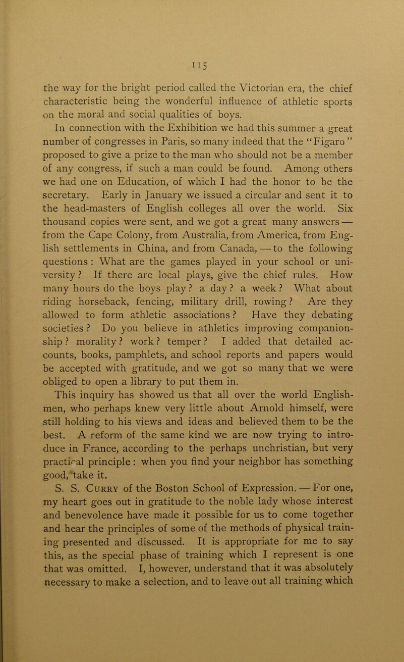 the way for the bright period called the Victorian era, the chief characteristic being the wonderful influence of athletic sports on the moral and social qualities of boys. In connection with the Exhibition we had this summer a great number of congresses in Paris, so many indeed that the “Figaro ” proposed to give a prize to the man who should not be a member of any congress, if such a man could be found. Among others we had one on Education, of which I had the honor to be the secretary. Early in January we issued a circular and sent it to the head-masters of English colleges all over the world. Six thousand copies were sent, and we got a great many answers — from the Cape Colony, from Australia, from America, from Eng- lish settlements in China, and from Canada, — to the following questions : What are the games played in your school or uni- versity ? If there are local plays, give the chief rules. How many hours do the boys play ? a day ? a week ? What about riding horseback, fencing, military drill, rowing ? Are they allowed to form athletic associations ? Have they debating societies ? Do you believe in athletics improving companion- ship ? morality ? work ? temper ? I added that detailed ac- counts, books, pamphlets, and school reports and papers would be accepted with gratitude, and we got so many that we were obliged to open a library to put them in. This inquiry has showed us that all over the world English- men, who perhaps knew very little about Arnold himself, were still holding to his views and ideas and believed them to be the best. A reform of the same kind we are now trying to intro- duce in France, according to the perhaps unchristian, but very practical principle : when you find your neighbor has something good, take it. S. S. Curry of the Boston School of Expression. — For one, my heart goes out in gratitude to the noble lady whose interest and benevolence have made it possible for us to come together and hear the principles of some of the methods of physical train- ing presented and discussed. It is appropriate for me to say this, as the special phase of training which I represent is one that was omitted. I, however, understand that it was absolutely necessary to make a selection, and to leave out all training which
