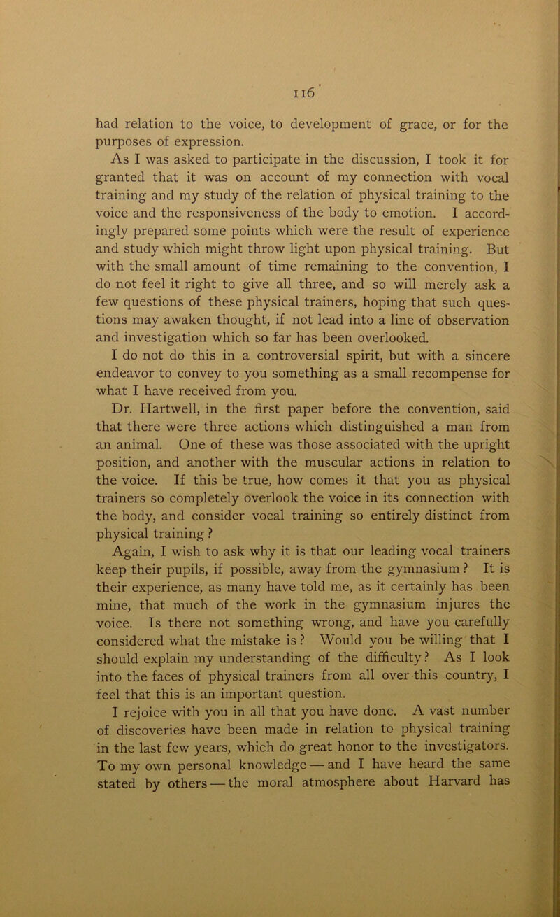 had relation to the voice, to development of grace, or for the purposes of expression. As I was asked to participate in the discussion, I took it for granted that it was on account of my connection with vocal training and my study of the relation of physical training to the voice and the responsiveness of the body to emotion. I accord- ingly prepared some points which were the result of experience and study which might throw light upon physical training. But with the small amount of time remaining to the convention, I do not feel it right to give all three, and so will merely ask a few questions of these physical trainers, hoping that such ques- tions may awaken thought, if not lead into a line of observation and investigation which so far has been overlooked. I do not do this in a controversial spirit, but with a sincere endeavor to convey to you something as a small recompense for what I have received from you. Dr. Hartwell, in the first paper before the convention, said that there were three actions which distinguished a man from an animal. One of these was those associated with the upright position, and another with the muscular actions in relation to the voice. If this be true, how comes it that you as physical trainers so completely overlook the voice in its connection with the body, and consider vocal training so entirely distinct from physical training ? Again, I wish to ask why it is that our leading vocal trainers keep their pupils, if possible, away from the gymnasium ? It is their experience, as many have told me, as it certainly has been mine, that much of the work in the gymnasium injures the voice. Is there not something wrong, and have you carefully considered what the mistake is ? Would you be willing that I should explain my understanding of the difficulty? As I look into the faces of physical trainers from all over this country, I feel that this is an important question. I rejoice with you in all that you have done. A vast number of discoveries have been made in relation to physical training in the last few years, which do great honor to the investigators. To my own personal knowledge — and I have heard the same stated by others — the moral atmosphere about Harvard has