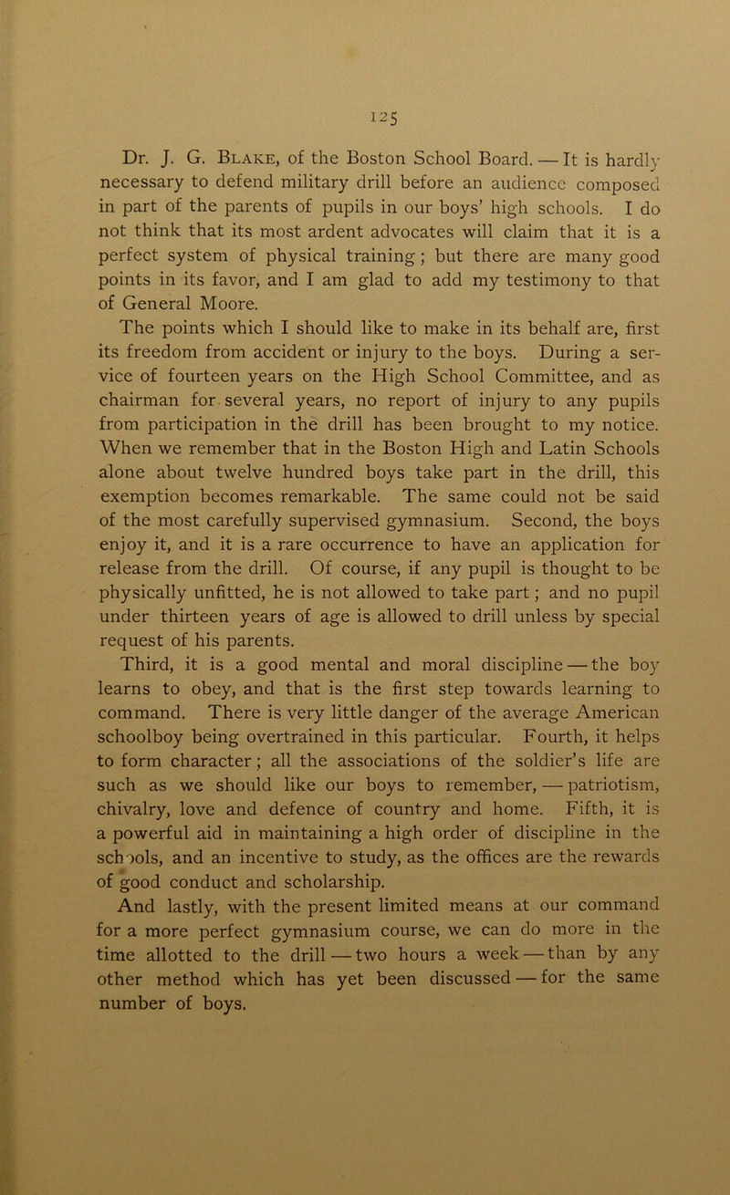 Dr. J. G. Blake, of the Boston School Board. — It is hardly necessary to defend military drill before an audience composed in part of the parents of pupils in our boys’ high schools. I do not think that its most ardent advocates will claim that it is a perfect system of physical training; but there are many good points in its favor, and I am glad to add my testimony to that of General Moore. The points which I should like to make in its behalf are, first its freedom from accident or injury to the boys. During a ser- vice of fourteen years on the High School Committee, and as chairman for several years, no report of injury to any pupils from participation in the drill has been brought to my notice. When we remember that in the Boston High and Latin Schools alone about twelve hundred boys take part in the drill, this exemption becomes remarkable. The same could not be said of the most carefully supervised gymnasium. Second, the boys enjoy it, and it is a rare occurrence to have an application for release from the drill. Of course, if any pupil is thought to be physically unfitted, he is not allowed to take part; and no pupil under thirteen years of age is allowed to drill unless by special request of his parents. Third, it is a good mental and moral discipline — the boy learns to obey, and that is the first step towards learning to command. There is very little danger of the average American schoolboy being overtrained in this particular. Fourth, it helps to form character; all the associations of the soldier’s life are such as we should like our boys to remember, — patriotism, chivalry, love and defence of country and home. Fifth, it is a powerful aid in maintaining a high order of discipline in the schools, and an incentive to study, as the offices are the rewards of good conduct and scholarship. And lastly, with the present limited means at our command for a more perfect gymnasium course, we can do more in the time allotted to the drill — two hours a week — than by any other method which has yet been discussed — for the same number of boys.