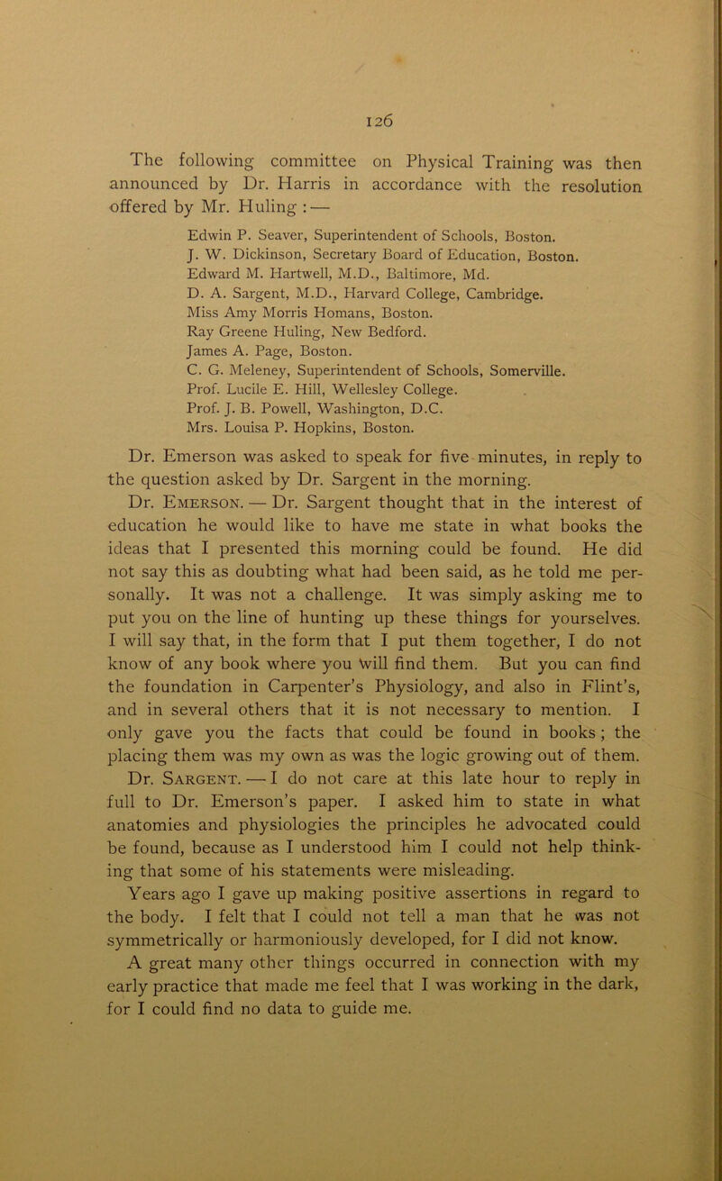 The following committee on Physical Training was then announced by Dr. Harris in accordance with the resolution offered by Mr. Hiding : — Edwin P. Seaver, Superintendent of Schools, Boston. J. W. Dickinson, Secretary Board of Education, Boston. Edward M. Hartwell, M.D., Baltimore, Md. D. A. Sargent, M.D., Harvard College, Cambridge. Miss Amy Morris Homans, Boston. Ray Greene Hiding, New Bedford. James A. Page, Boston. C. G. Meleney, Superintendent of Schools, Somerville. Prof. Lucile E. Hill, Wellesley College. Prof. J. B. Powell, Washington, D.C. Mrs. Louisa P. Hopkins, Boston. Dr. Emerson was asked to speak for five minutes, in reply to the question asked by Dr. Sargent in the morning. Dr. Emerson. — Dr. Sargent thought that in the interest of education he would like to have me state in what books the ideas that I presented this morning could be found. He did not say this as doubting what had been said, as he told me per- sonally. It was not a challenge. It was simply asking me to put you on the line of hunting up these things for yourselves. I will say that, in the form that I put them together, I do not know of any book where you Will find them. But you can find the foundation in Carpenter’s Physiology, and also in Flint’s, and in several others that it is not necessary to mention. I only gave you the facts that could be found in books ; the placing them was my own as was the logic growing out of them. Dr. Sargent. — I do not care at this late hour to reply in full to Dr. Emerson’s paper. I asked him to state in what anatomies and physiologies the principles he advocated could be found, because as I understood him I could not help think- ing that some of his statements were misleading. Years ago I gave up making positive assertions in regard to the body. I felt that I could not tell a man that he was not symmetrically or harmoniously developed, for I did not know. A great many other things occurred in connection with my early practice that made me feel that I was working in the dark, for I could find no data to guide me.