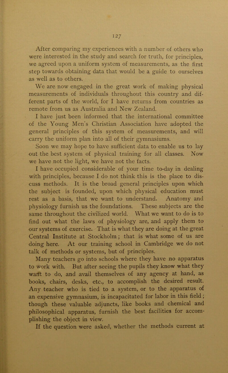 After comparing my experiences with a number of others who were interested in the study and search for truth, for principles, we agreed upon a uniform system of measurements, as the first step towards obtaining data that would be a guide to ourselves as well as to others. We are now engaged in the great work of making physical measurements of individuals throughout this country and dif- ferent parts of the world, for I have returns from countries as remote from us as Australia and New Zealand. I have just been informed that the international committee of the Young Men's Christian Association have adopted the general principles of this system of measurements, and will carry the uniform plan into all of their gymnasiums. Soon we may hope to have sufficient data to enable us to lay out the best system of physical training for all classes. Now we have not the light, we have not the facts. I have occupied considerable of your time to-day in dealing with principles, because I do not think this is the place to dis- cuss methods. It is the broad general principles upon which the subject is founded, upon which physical education must rest as a basis, that we want to understand. Anatomy and physiology furnish us the foundations. These subjects are the same throughout the civilized world. What we want to do is to find out what the laws of physiology are, and apply them to our systems of exercise. That is what they are doing at the great Central Institute at Stockholm ; that is what some of us are doing here. At our training school in Cambridge we do not talk of methods or systems, but of principles. Many teachers go into schools where they have no apparatus to work with. But after seeing the pupils they know what they want to do, and avail themselves of any agency at hand, as books, chairs, desks, etc., to accomplish the desired result. Any teacher who is tied to a system, or to the apparatus of an expensive gymnasium, is incapacitated for labor in this field; though these valuable adjuncts, like books and chemical and philosophical apparatus, furnish the best facilities for accom- plishing the object in view. If the question were asked, whether the methods current at