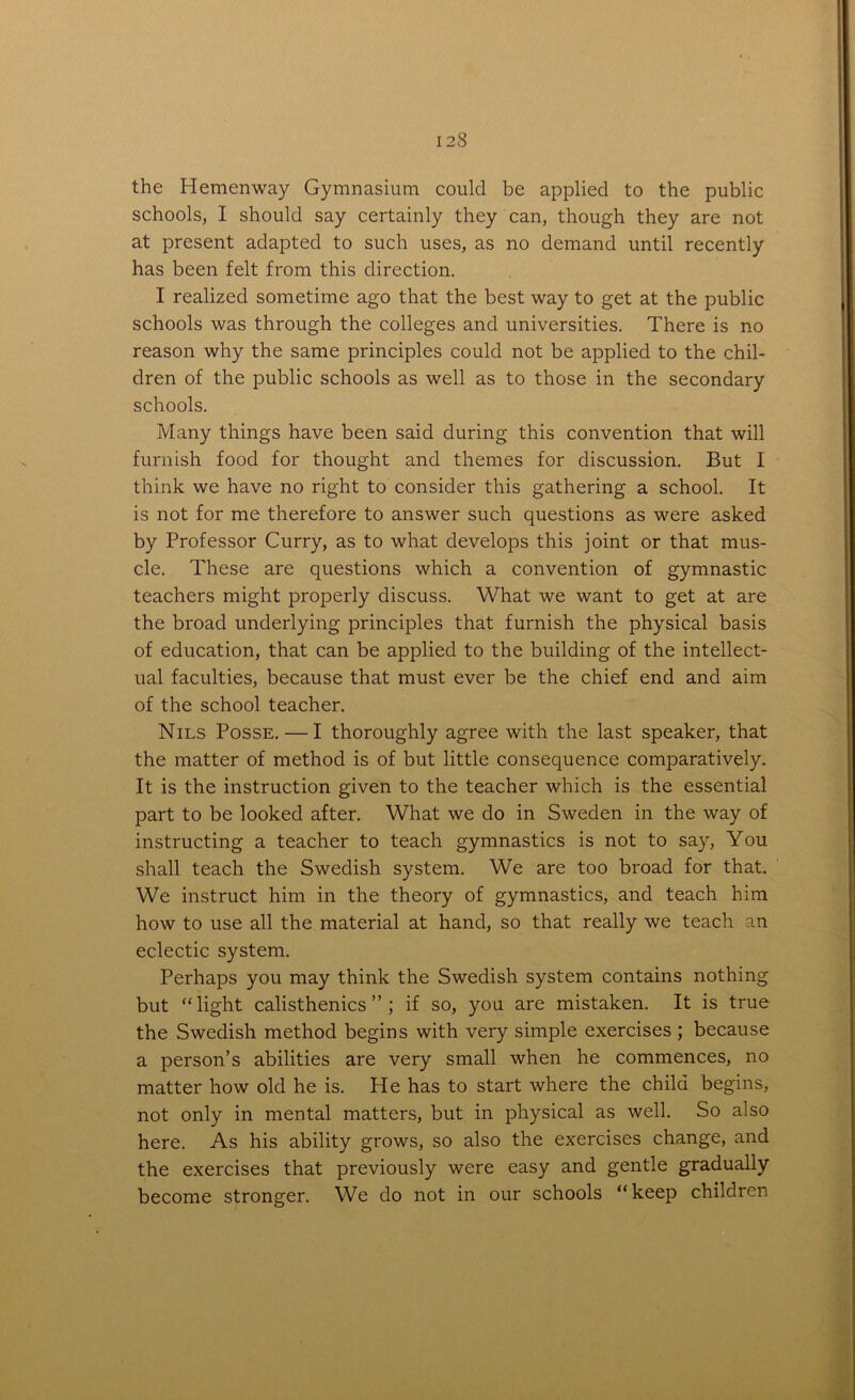 the Hemenway Gymnasium could be applied to the public schools, I should say certainly they can, though they are not at present adapted to such uses, as no demand until recently has been felt from this direction. I realized sometime ago that the best way to get at the public schools was through the colleges and universities. There is no reason why the same principles could not be applied to the chil- dren of the public schools as well as to those in the secondary schools. Many things have been said during this convention that will furnish food for thought and themes for discussion. But I think we have no right to consider this gathering a school. It is not for me therefore to answer such questions as were asked by Professor Curry, as to what develops this joint or that mus- cle. These are questions which a convention of gymnastic teachers might properly discuss. What we want to get at are the broad underlying principles that furnish the physical basis of education, that can be applied to the building of the intellect- ual faculties, because that must ever be the chief end and aim of the school teacher. Nils Posse. — I thoroughly agree with the last speaker, that the matter of method is of but little consequence comparatively. It is the instruction given to the teacher which is the essential part to be looked after. What we do in Sweden in the way of instructing a teacher to teach gymnastics is not to say, You shall teach the Swedish system. We are too broad for that. We instruct him in the theory of gymnastics, and teach him how to use all the material at hand, so that really we teach an eclectic system. Perhaps you may think the Swedish system contains nothing but “light calisthenics”; if so, you are mistaken. It is true the Swedish method begins with very simple exercises ; because a person’s abilities are very small when he commences, no matter how old he is. He has to start where the child begins, not only in mental matters, but in physical as well. So also here. As his ability grows, so also the exercises change, and the exercises that previously were easy and gentle gradually become stronger. We do not in our schools “keep children